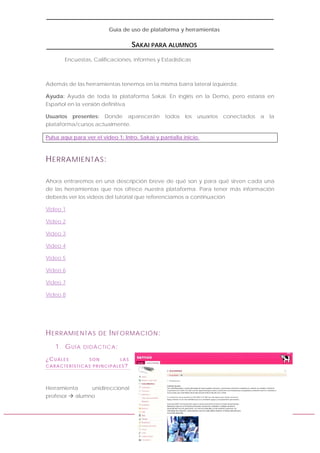 Guía de uso de plataforma y herramientas

SAKAI PARA ALUMNOS
Encuestas, Calificaciones, informes y Estadísticas

Además de las herramientas tenemos en la misma barra lateral izquierda:
Ayuda: Ayuda de toda la plataforma Sakai. En inglés en la Demo, pero estaría en
Español en la versión definitiva
Usuarios presentes: Donde aparecerán todos
plataforma/cursos actualmente.

los usuarios conectados a la

Pulsa aquí para ver el video 1: Intro. Sakai y pantalla inicio.

H ERRAMIENTAS :
Ahora entraremos en una descripción breve de qué son y para qué sirven cada una
de las herramientas que nos ofrece nuestra plataforma. Para tener más información
deberás ver los videos del tutorial que referenciamos a continuación
Vídeo 1
Vídeo 2
Vídeo 3
Vídeo 4
Vídeo 5
Vídeo 6
Vídeo 7
Vídeo 8

H ERRAMIENTAS
1. G U Í A
¿CUÁLES

DE I NFORMACIÓN :

DIDÁCTICA:
SON

LAS

CARACTERÍSTICAS PRINCIPALES?

Herramienta
unidireccional
profesor
alumno

www.samoo.es

 