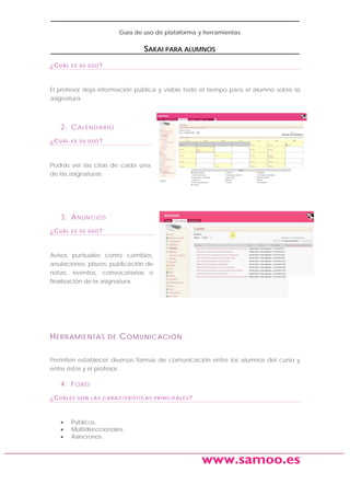 Guía de uso de plataforma y herramientas

SAKAI PARA ALUMNOS
¿CUÁL

ES SU USO?

El profesor deja información pública y visible todo el tiempo para el alumno sobre la
asignatura.

2. C A L E N D A R I O
¿CUÁL

ES SU USO?

Podrás ver las citas de cada una
de las asignaturas.

3. A N UN C I O S
¿CUÁL

ES SU USO?

Avisos puntuales como cambios,
anulaciones, plazos, publicación de
notas, eventos, convocatorias o
finalización de la asignatura.

H ERRAMIENTAS

DE

C OMUNICACIÓN

Permiten establecer diversas formas de comunicación entre los alumnos del curso y
entre éstos y el profesor.

4. F O R O
¿CUÁLES

•
•
•

SON LAS CARACTERÍSTICAS PRINCIPALES?

Públicos.
Multidireccionales.
Asíncronos.

www.samoo.es

 