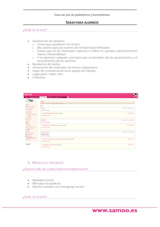 Guía de uso de plataforma y herramientas

SAKAI PARA ALUMNOS
¿CUÁL

•

•
•
•
•
•

ES SU USO?

Generación de debates:
o Temas que quedaron "en el aire“.
o Discusiones que por razones de tiempo fueron limitadas.
o Temas que en los materiales impresos u online no quedan suficientemente
claros o desarrollados.
o Y en general cualquier concepto que se beneficie de las aportaciones y el
razonamiento de los alumnos.
Resolución de dudas.
Generación de materiales de forma colaborativa.
Lugar de comunicación para grupos de trabajo.
Lugar para “saber más”.
Cafetería.

5. M E N S A J E S
¿CUÁLES

•
•
•
¿CUÁL

PRIVADOS:

SON LAS CARACTERÍSTICAS PRINCIPALES?

Multidireccional.
Mensajes no públicos.
Mucho cuidado con el lenguaje escrito.
ES SU USO?

www.samoo.es

 