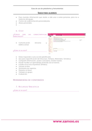 Guía de uso de plataforma y herramientas

SAKAI PARA ALUMNOS
•
•
•
•

Para mandar información que atañe a sólo una o varias personas, pero no a
todos los del grupo.
Correo de realimentación personalizados.
Avisos personales.
…

6. C H A T
¿CUÁLES

SON

LAS

CARACTERÍSTICAS

PRINCIPALES?

•

¿CUÁL

•
•
•
•
•
•
•
•
•
•

Comunicación
bidireccional.

síncrona

y

ES SU USO?

Debe responder a una acción planificada.
Uso para especificación de Estructura, Tiempos, Materiales, Temática.
Compartir información, aclara conceptos, resolver dudas.
Puede facilitar un aprendizaje profundo de la materia.
Facilita el acceso al profesor (timidez).
Tutorías on-line.
Seminarios de expertos.
Debates en línea.
Trabajos en grupo.
Evaluación.

H ERRAMIENTAS

DE CONTENIDOS

7. R E C UR S O S / B I B L I O T E C A
¿CUÁL

ES SU USO?

www.samoo.es

 