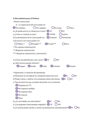 4) Herramientas para el Profesor
• Diseño instruccional.
a) La organización del curso puede ser:
Por módulos Por capítulos Por temas Otros
b) ¿Se puede activar y/o desactivar el curso? SI NO
c) ¿Cómo se visualiza el curso? HTML Archivo
d) La permanencia de los cursos puede ser: Temporal Permanente
e) El acceso a los cursos pueden ser:
Público * Protegido ** Privado*** Otros
* (No requieren autenticación)
** (Requieren autenticación)
*** (Requieren autenticación y autorización)
f) ¿Existe una plantilla para crear cursos? SI NO
g) ¿Qué recursos pueden utilizarse?
Imagen Sonido Video Cartelera Glosario
• Seguimiento y evaluación del aprendizaje:
a) Monitorear la actividad de los estudiantes dentro del curso SI NO
b) Puede evaluar y calificar a los estudiantes dentro del entorno SI NO
c) Tipo de ejercicios que se pueden desarrollar en la evaluación:
Preguntas de V/F.
De respuesta múltiple.
De respuesta libre.
De relación.
Otros.
d) ¿Las actividades son individuales? SI NO
e) ¿Las preguntas tienen puntajes asignados? SI NO
f) ¿El sistema puede calcular y mostrar las puntuaciones automáticamente? SI NO
 