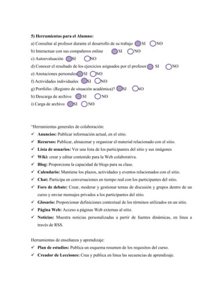 5) Herramientas para el Alumno:
a) Consultar al profesor durante el desarrollo de su trabajo SI NO
b) Interactuar con sus compañeros online SI NO
c) Autoevaluación SI NO
d) Conocer el resultado de los ejercicios asignados por el profesor SI NO
e) Anotaciones personales SI NO
f) Actividades individuales SI NO
g) Portfolio: (Registro de situación académica)? SI NO
h) Descarga de archivo SI NO
i) Carga de archivo SI NO
“Herramientas generales de colaboración:
 Anuncios: Publicar información actual, en el sitio.
 Recursos: Publicar, almacenar y organizar el material relacionado con el sitio.
 Lista de usuarios: Ver una lista de los participantes del sitio y sus imágenes
 Wiki: crear y editar contenido para la Web colaborativa.
 Blog: Proporciona la capacidad de blogs para su clase.
 Calendario: Mantiene los plazos, actividades y eventos relacionados con el sitio.
 Chat: Participa en conversaciones en tiempo real con los participantes del sitio.
 Foro de debate: Crear, moderar y gestionar temas de discusión y grupos dentro de un
curso y enviar mensajes privados a los participantes del sitio.
 Glosario: Proporcionar definiciones contextual de los términos utilizados en un sitio.
 Página Web: Acceso a páginas Web externas al sitio.
 Noticias: Muestra noticias personalizadas a partir de fuentes dinámicas, en línea a
través de RSS.
Herramientas de enseñanza y aprendizaje:
 Plan de estudios: Publica un esquema resumen de los requisitos del curso.
 Creador de Lecciones: Crea y publica en línea las secuencias de aprendizaje.
 