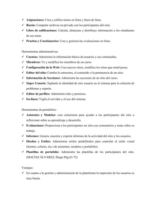  Asignaciones: Crea y califica tareas en línea y fuera de línea.
 Buzón: Comparte archivos en privado con los participantes del sitio.
 Libro de calificaciones: Calcula, almacena y distribuye información a los estudiantes
de sus notas.
 Pruebas y Cuestionarios: Crea y gestiona las evaluaciones en línea.
Herramientas administrativas:
 Cuentas: Administra la información básica de usuarios y sus contraseñas.
 Miembros: Ve y modifica los miembros de un curso.
 Configuración de la Web: Crea nuevos sitios, modifica los sitios que usted posee.
 Editor del sitio: Cambia la estructura, el contenido o la pertenencia de un sitio.
 Información de Secciones: Administra las secciones de un sitio del curso.
 Súper Usuario: Suplanta la identidad de otro usuario en el sistema para la solución de
problemas y soporte.
 Editor de perfiles: Administra roles y permisos.
 En-línea: Vigila el servidor y el uso del sistema.
Herramientas de portafolios:
 Asistentes y Modelos: crea estructuras para ayudar a los participantes del sitio a
reflexionar sobre su aprendizaje y desarrollo.
 Evaluaciones: Proporciona a los participantes un sitio con comentarios y notas sobre su
trabajo.
 Informes: Genera, muestra y exporta informes de la actividad del sitio y los usuarios.
 Diseños y Estilos: Administrar estilos predefinidos para controlar el estilo visual
(fuentes, colores, etc.) de asistentes, modelos y portafolios.
 Plantillas de portafolio: Administra las plantillas de los participantes del sitio.
(MACÍAS ÁLVAREZ, Diego Pág 63-72)
Ventajas:
 En cuanto a la gestión y administración de la plataforma la impresión de los usuarios es
muy buena.
 
