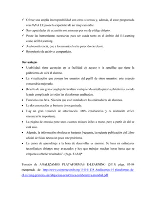  Ofrece una amplia interoperabilidad con otros sistemas y, además, al estar programada
con JAVA EE posee la capacidad de ser muy escalable.
 Sus capacidades de extensión son enormes por ser de código abierto.
 Posee las herramientas necesarias para ser usada tanto en el ámbito del E-Learning
como del B-Learning.
 Audioconferencia, que a los usuarios les ha parecido excelente.
 Repositorio de archivos compartidos.
Desventajas
 Usabilidad: tiene carencias en la facilidad de acceso o la sencillez que tiene la
plataforma de cara al alumno.
 La visualización que poseen los usuarios del perfil de otros usuarios: este aspecto
convendría mejorarlo.
 Resulta de una gran complejidad realizar cualquier desarrollo para la plataforma, siendo
la más complicada de todas las plataformas analizadas.
 Funciona con Java. Necesita que esté instalado en los ordenadores de alumnos.
 La documentación es bastante desorganizada.
 Hay un gran volumen de información 100% colaborativa y es realmente difícil
encontrar lo importante.
 La página de entrada pone unos cuantos enlaces útiles a mano, pero a partir de ahí se
está solo.
 Además, la información obsoleta es bastante frecuente, la reciente publicación del Libro
oficial de Sakai retoca un poco este problema.
 La curva de aprendizaje a la hora de desarrollar es enorme. Se basa en estándares
tecnológicos abiertos muy avanzados y hay que trabajar muchas horas hasta que se
empieza a obtener resultados”. (págs. 83-84)*
Tomado de ANALIZAMOS PLATAFORMAS E-LEARNING (2013) págs. 83-84
recuperado de http://www.cooperacionib.org/191191138-Analizamos-19-plataformas-de-
eLearning-primera-investigacion-academica-colaborativa-mundial.pdf
 