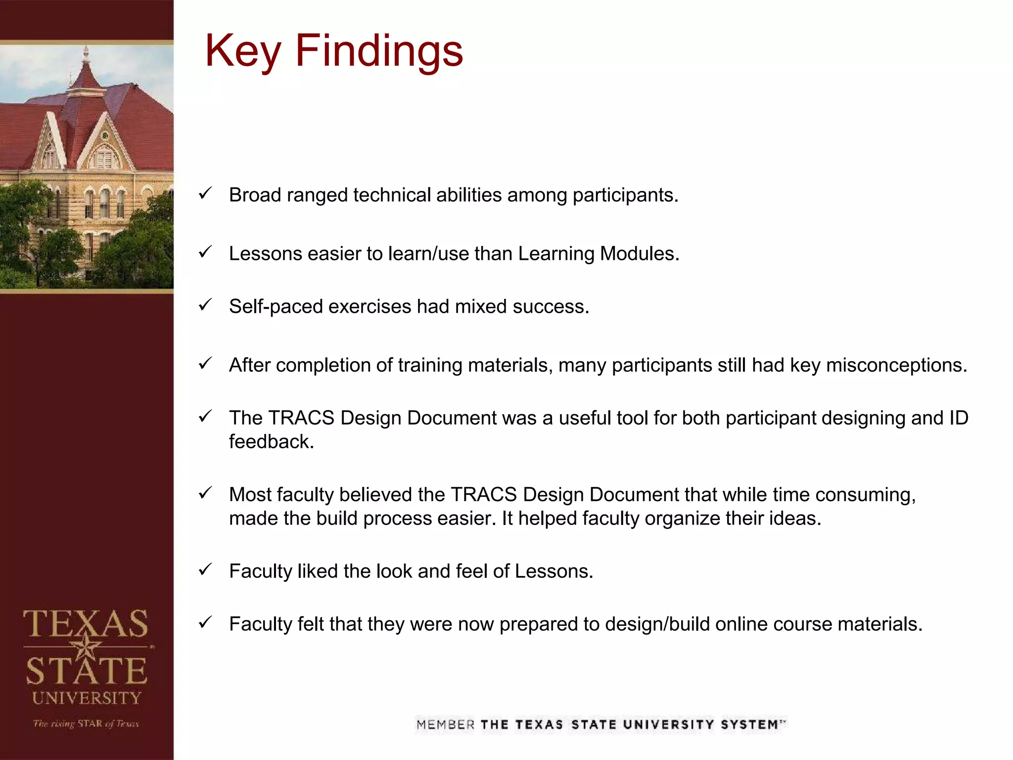  Broad ranged technical abilities among participants.
 Lessons easier to learn/use than Learning Modules.
 Self-paced exercises had mixed success.
 After completion of training materials, many participants still had key misconceptions.
 The TRACS Design Document was a useful tool for both participant designing and ID
feedback.
 Most faculty believed the TRACS Design Document that while time consuming,
made the build process easier. It helped faculty organize their ideas.
 Faculty liked the look and feel of Lessons.
 Faculty felt that they were now prepared to design/build online course materials.
Key Findings
 