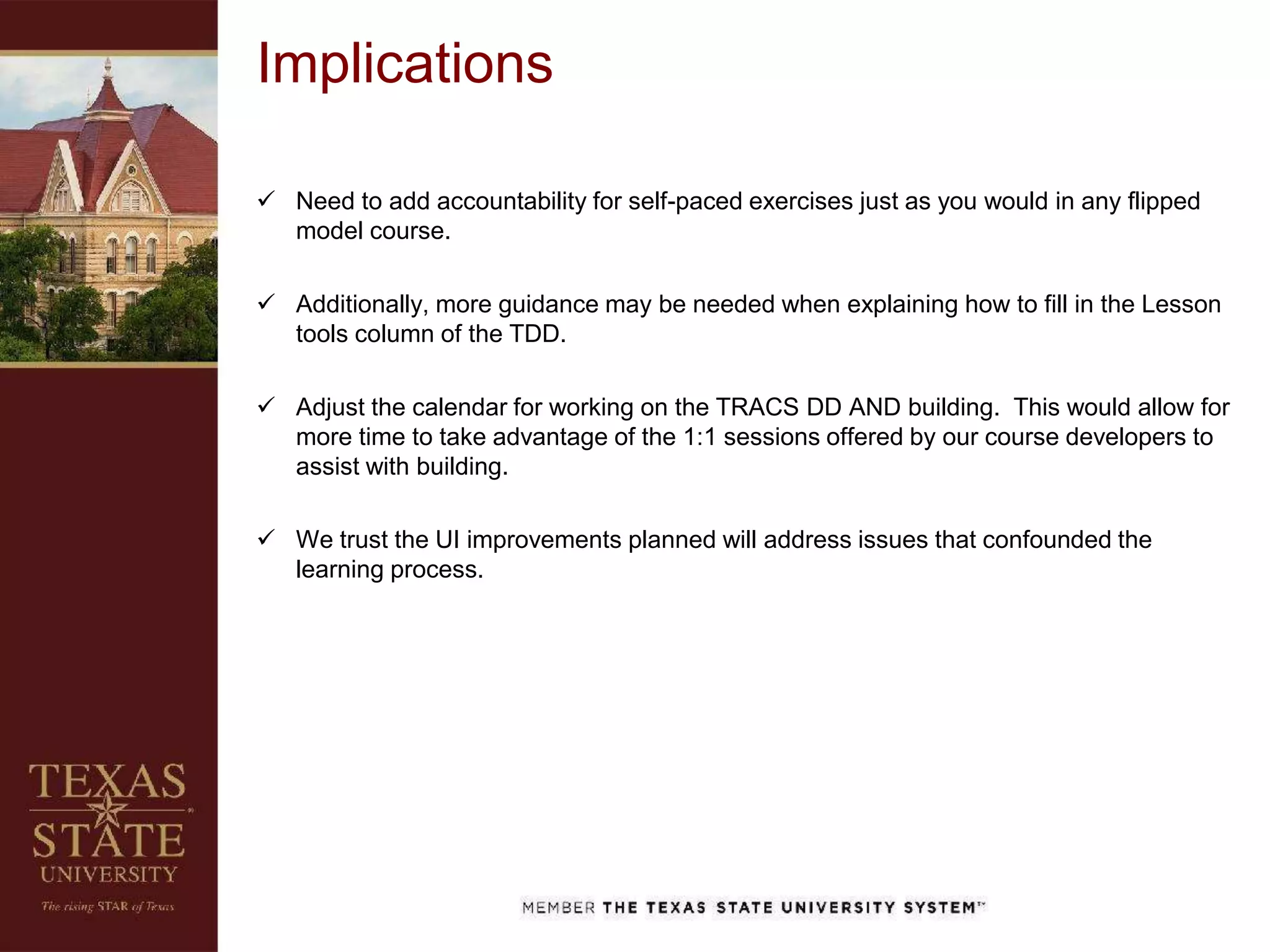 Implications
 Need to add accountability for self-paced exercises just as you would in any flipped
model course.
 Additionally, more guidance may be needed when explaining how to fill in the Lesson
tools column of the TDD.
 Adjust the calendar for working on the TRACS DD AND building. This would allow for
more time to take advantage of the 1:1 sessions offered by our course developers to
assist with building.
 We trust the UI improvements planned will address issues that confounded the
learning process.
 