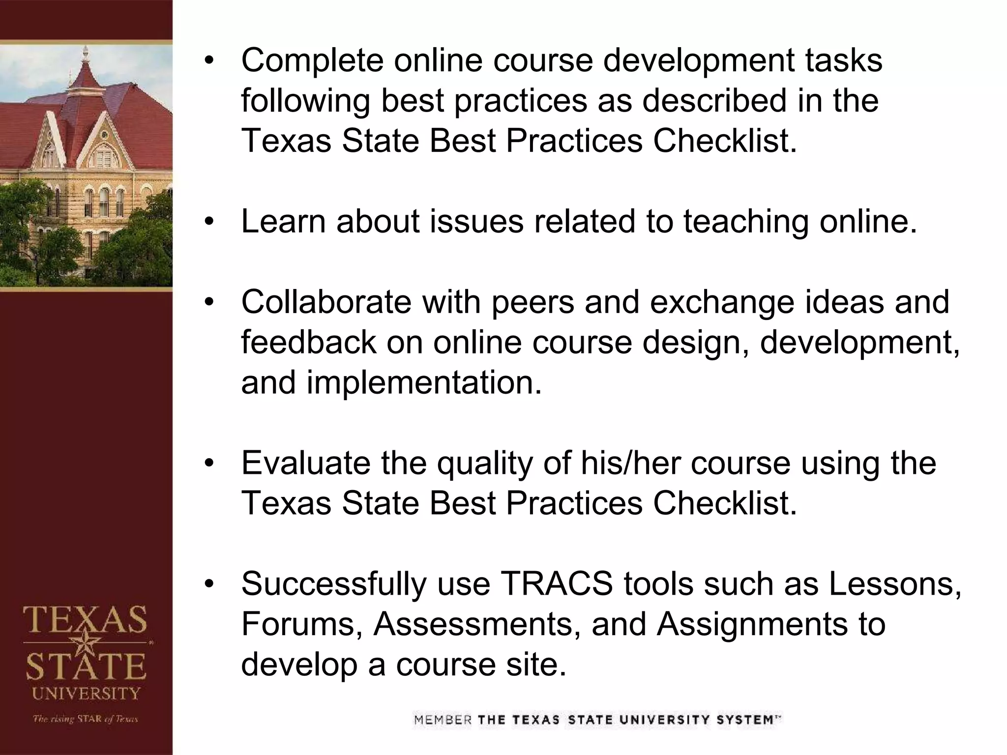 • Complete online course development tasks
following best practices as described in the
Texas State Best Practices Checklist.
• Learn about issues related to teaching online.
• Collaborate with peers and exchange ideas and
feedback on online course design, development,
and implementation.
• Evaluate the quality of his/her course using the
Texas State Best Practices Checklist.
• Successfully use TRACS tools such as Lessons,
Forums, Assessments, and Assignments to
develop a course site.
 
