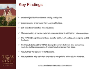  Broad ranged technical abilities among participants.
 Lessons easier to learn/use than Learning Modules.
 Self-paced exercises had mixed success.
 After completion of training materials, many participants still had key misconceptions.
 The TRACS Design Document was a useful tool for both participant designing and ID
feedback.
 Most faculty believed the TRACS Design Document that while time consuming,
made the build process easier. It helped faculty organize their ideas.
 Faculty liked the look and feel of Lessons.
 Faculty felt that they were now prepared to design/build online course materials.
Key Findings
 