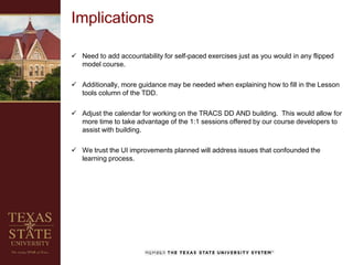 Implications
 Need to add accountability for self-paced exercises just as you would in any flipped
model course.
 Additionally, more guidance may be needed when explaining how to fill in the Lesson
tools column of the TDD.
 Adjust the calendar for working on the TRACS DD AND building. This would allow for
more time to take advantage of the 1:1 sessions offered by our course developers to
assist with building.
 We trust the UI improvements planned will address issues that confounded the
learning process.
 