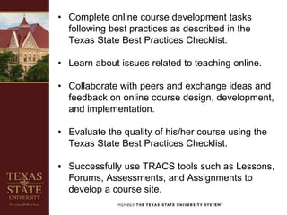 • Complete online course development tasks
following best practices as described in the
Texas State Best Practices Checklist.
• Learn about issues related to teaching online.
• Collaborate with peers and exchange ideas and
feedback on online course design, development,
and implementation.
• Evaluate the quality of his/her course using the
Texas State Best Practices Checklist.
• Successfully use TRACS tools such as Lessons,
Forums, Assessments, and Assignments to
develop a course site.
 