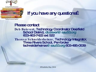 If you have any questions… Please contact  Deb Boisvert,  Technology Coordinator Deerfield School District,  [email_address]   603-463-7422 ext 522 Theresa Schneiderheinze,  Technology Integrator, Three Rivers School, Pembroke  tschneiderheinze @sau53.org   603-485-0539  