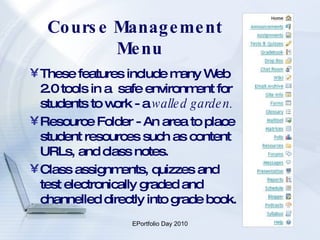 Course Management Menu These features include many Web 2.0 tools in a  safe environment for students to work - a  walled garden. Resource Folder - An area to place student resources such as content URLs, and class notes. Class assignments, quizzes and test electronically graded and channelled directly into grade book. 