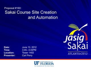 Proposal #160:
Sakai Course Site Creation
           and Automation




Date:            June 13, 2012
Time:            3:45– 4:45PM
Location:        Tower 1402
Presenter:       Carl Perry
 