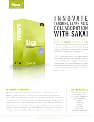 Innovate
                                                                                      teachIng, LearnIng &
                                                                                      coLLaBoratIon
                                                                                      wIth SakaI
                                                                                      The rSmarT Sakai CLe
                                                                                       is the company’s fully packaged, tested and supported
                                                                                       distribution of the Sakai software. Similar to the way
                                                                                       redhat™ distributes and supports the Linux™ operating
                                                                                       system, rSmart distributes and supports Sakai.


                                                                                       The CLe provides a feature-rich, fully scalable, enterprise
                                                                                       ready software application that is unique in its ability to
                                                                                       support teaching and learning, project collaboration,
                                                                                       group interaction and ePortfolio construction. it offers an
                                                                                       open source collaboration environment that is polished,
                                                                                       customizable and fully supported by an accountable
                                                                                       partner — rSmart.




ThE rSmarT DIFFErENCE                                                                                              KEY CLE BENEFITS
With rSmart, you can be assured that your deployment of Sakai will be a success. Our                                  Community Developed
                                                                                                                       User-Centered Design
experienced support and services staff work collaboratively with institutions of all types and
                                                                                                                   easy to Deploy and administer
sizes to achieve their educational and technological visions. We offer on-demand, highly-skilled
                                                                                                                        highly Configurable
consulting, training and professional services as well as guaranteed support. Through our CLe                                 Flexible
support subscriptions, we help customers keep their systems current, stable and operational so                              Customizable
                                                                                                                              Scalable
there’s no need to hire additional staff to keep up with the rapid pace of innovation common in
                                                                                                                           Cost effective
open source software development. as key Sakai stakeholders, we participate in, support and
                                                                                                                           Open License
help guide the direction of the Sakai software, serving as your voice to the larger community.                       No Software License Fees




                                                    v i s i t u s a t w w w. r s m a r t . c o m
 
