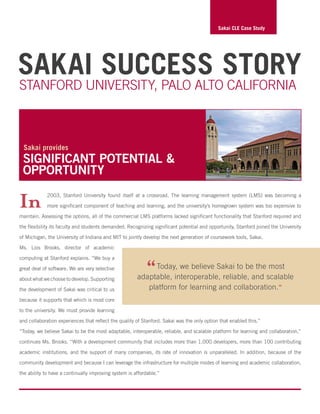 Sakai Success Story
Stanford University, Palo Alto California
In 2003, Stanford University found itself at a crossroad. The learning management system (LMS) was becoming a
more significant component of teaching and learning, and the university’s homegrown system was too expensive to
maintain. Assessing the options, all of the commercial LMS platforms lacked significant functionality that Stanford required and
the flexibility its faculty and students demanded. Recognizing significant potential and opportunity, Stanford joined the University
of Michigan, the University of Indiana and MIT to jointly develop the next generation of coursework tools, Sakai.
Ms. Lois Brooks, director of academic
computing at Stanford explains. “We buy a
great deal of software. We are very selective
aboutwhatwechoosetodevelop.Supporting
the development of Sakai was critical to us
because it supports that which is most core
to the university. We must provide learning
and collaboration experiences that reflect the quality of Stanford. Sakai was the only option that enabled this.”
“Today, we believe Sakai to be the most adaptable, interoperable, reliable, and scalable platform for learning and collaboration,”
continues Ms. Brooks. “With a development community that includes more than 1,000 developers, more than 100 contributing
academic institutions, and the support of many companies, its rate of innovation is unparalleled. In addition, because of the
community development and because I can leverage the infrastructure for multiple modes of learning and academic collaboration,
the ability to have a continually improving system is affordable.”
Sakai CLE Case Study
significant potential &
opportunity
Sakai provides
“Today, we believe Sakai to be the most
adaptable, interoperable, reliable, and scalable
platform for learning and collaboration.”
 