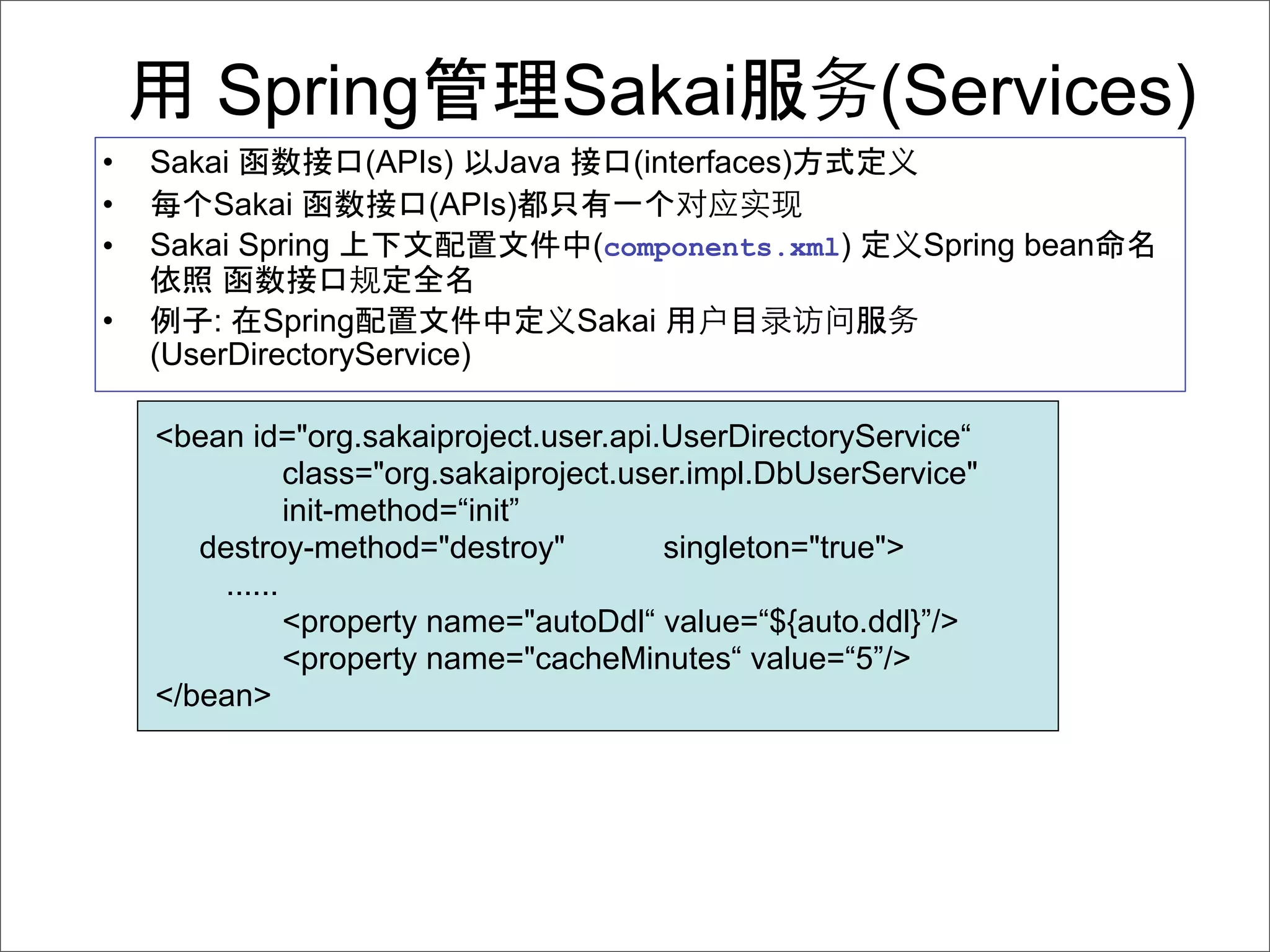 Spring                   Sakai                 (Services)
•   Sakai          (APIs) Java        (interfaces)
•   每 Sakai            (APIs)
•   Sakai Spring                   (components.xml)        Spring bean

•       : Spring                  Sakai
    (UserDirectoryService)

    <bean id="org.sakaiproject.user.api.UserDirectoryService“
               class="org.sakaiproject.user.impl.DbUserService"
               init-method=“init”
       destroy-method="destroy"           singleton="true">
        ......
               <property name="autoDdl“ value=“${auto.ddl}”/>
               <property name="cacheMinutes“ value=“5”/>
    </bean>
 