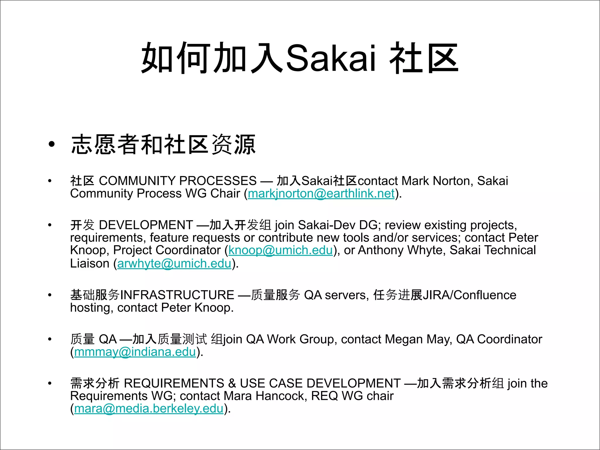 Sakai

•
•      COMMUNITY PROCESSES —             Sakai    contact Mark Norton, Sakai
    Community Process WG Chair (markjnorton@earthlink.net).

•   开 DEVELOPMENT —              开       join Sakai-Dev DG; review existing projects,
    requirements, feature requests or contribute new tools and/or services; contact Peter
    Knoop, Project Coordinator (knoop@umich.edu), or Anthony Whyte, Sakai Technical
    Liaison (arwhyte@umich.edu).

•            INFRASTRUCTURE —                 QA servers,           JIRA/Confluence
    hosting, contact Peter Knoop.

•      QA —                    join QA Work Group, contact Megan May, QA Coordinator
    (mmmay@indiana.edu).

•           REQUIREMENTS & USE CASE DEVELOPMENT —                                  join the
    Requirements WG; contact Mara Hancock, REQ WG chair
    (mara@media.berkeley.edu).
 