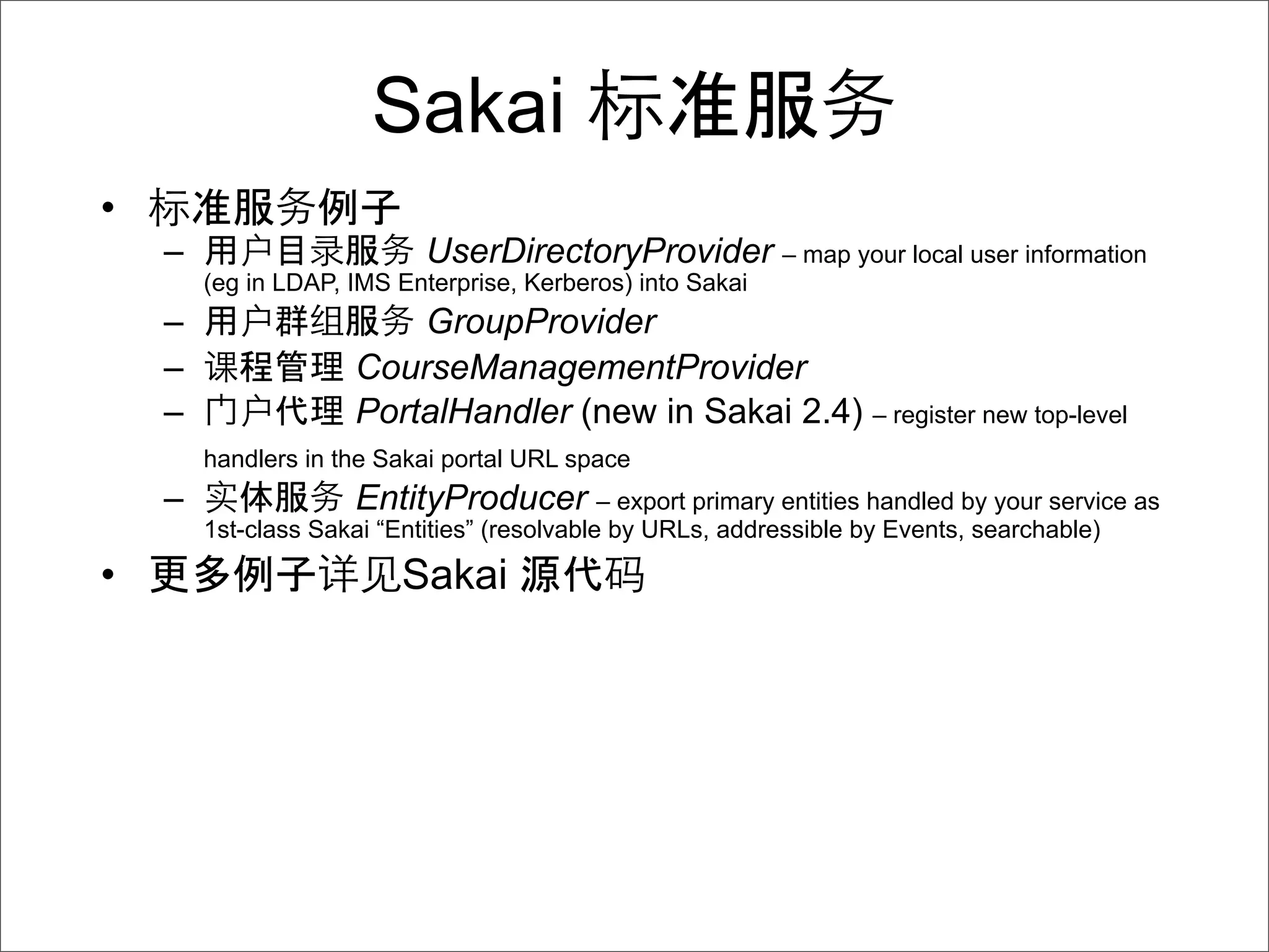 Sakai
•
    –                       UserDirectoryProvider – map your local user information
        (eg in LDAP, IMS Enterprise, Kerberos) into Sakai
    –                    GroupProvider
    –                CourseManagementProvider
    –                PortalHandler (new in Sakai 2.4) – register new top-level
        handlers in the Sakai portal URL space
    –                EntityProducer – export primary entities handled by your service as
        1st-class Sakai “Entities” (resolvable by URLs, addressible by Events, searchable)

•                         Sakai
 