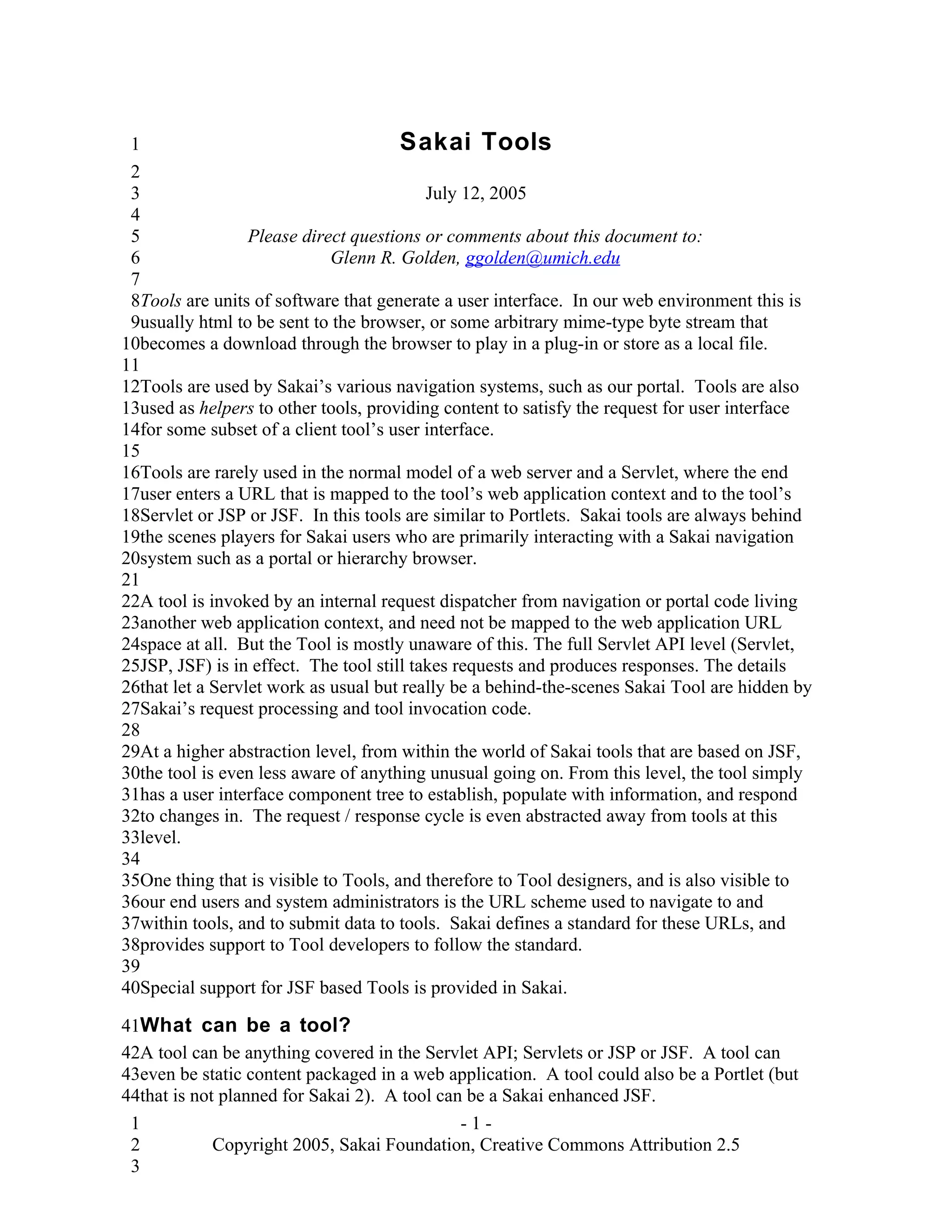1                                     Sakai Tools
 2
 3                                         July 12, 2005
 4
 5                Please direct questions or comments about this document to:
 6                           Glenn R. Golden, ggolden@umich.edu
 7
 8Tools are units of software that generate a user interface. In our web environment this is
 9usually html to be sent to the browser, or some arbitrary mime-type byte stream that
10becomes a download through the browser to play in a plug-in or store as a local file.
11
12Tools are used by Sakai’s various navigation systems, such as our portal. Tools are also
13used as helpers to other tools, providing content to satisfy the request for user interface
14for some subset of a client tool’s user interface.
15
16Tools are rarely used in the normal model of a web server and a Servlet, where the end
17user enters a URL that is mapped to the tool’s web application context and to the tool’s
18Servlet or JSP or JSF. In this tools are similar to Portlets. Sakai tools are always behind
19the scenes players for Sakai users who are primarily interacting with a Sakai navigation
20system such as a portal or hierarchy browser.
21
22A tool is invoked by an internal request dispatcher from navigation or portal code living
23another web application context, and need not be mapped to the web application URL
24space at all. But the Tool is mostly unaware of this. The full Servlet API level (Servlet,
25JSP, JSF) is in effect. The tool still takes requests and produces responses. The details
26that let a Servlet work as usual but really be a behind-the-scenes Sakai Tool are hidden by
27Sakai’s request processing and tool invocation code.
28
29At a higher abstraction level, from within the world of Sakai tools that are based on JSF,
30the tool is even less aware of anything unusual going on. From this level, the tool simply
31has a user interface component tree to establish, populate with information, and respond
32to changes in. The request / response cycle is even abstracted away from tools at this
33level.
34
35One thing that is visible to Tools, and therefore to Tool designers, and is also visible to
36our end users and system administrators is the URL scheme used to navigate to and
37within tools, and to submit data to tools. Sakai defines a standard for these URLs, and
38provides support to Tool developers to follow the standard.
39
40Special support for JSF based Tools is provided in Sakai.

41What can be a tool?
42A tool can be anything covered in the Servlet API; Servlets or JSP or JSF. A tool can
43even be static content packaged in a web application. A tool could also be a Portlet (but
44that is not planned for Sakai 2). A tool can be a Sakai enhanced JSF.
 1                                            -1-
 2           Copyright 2005, Sakai Foundation, Creative Commons Attribution 2.5
 3
 