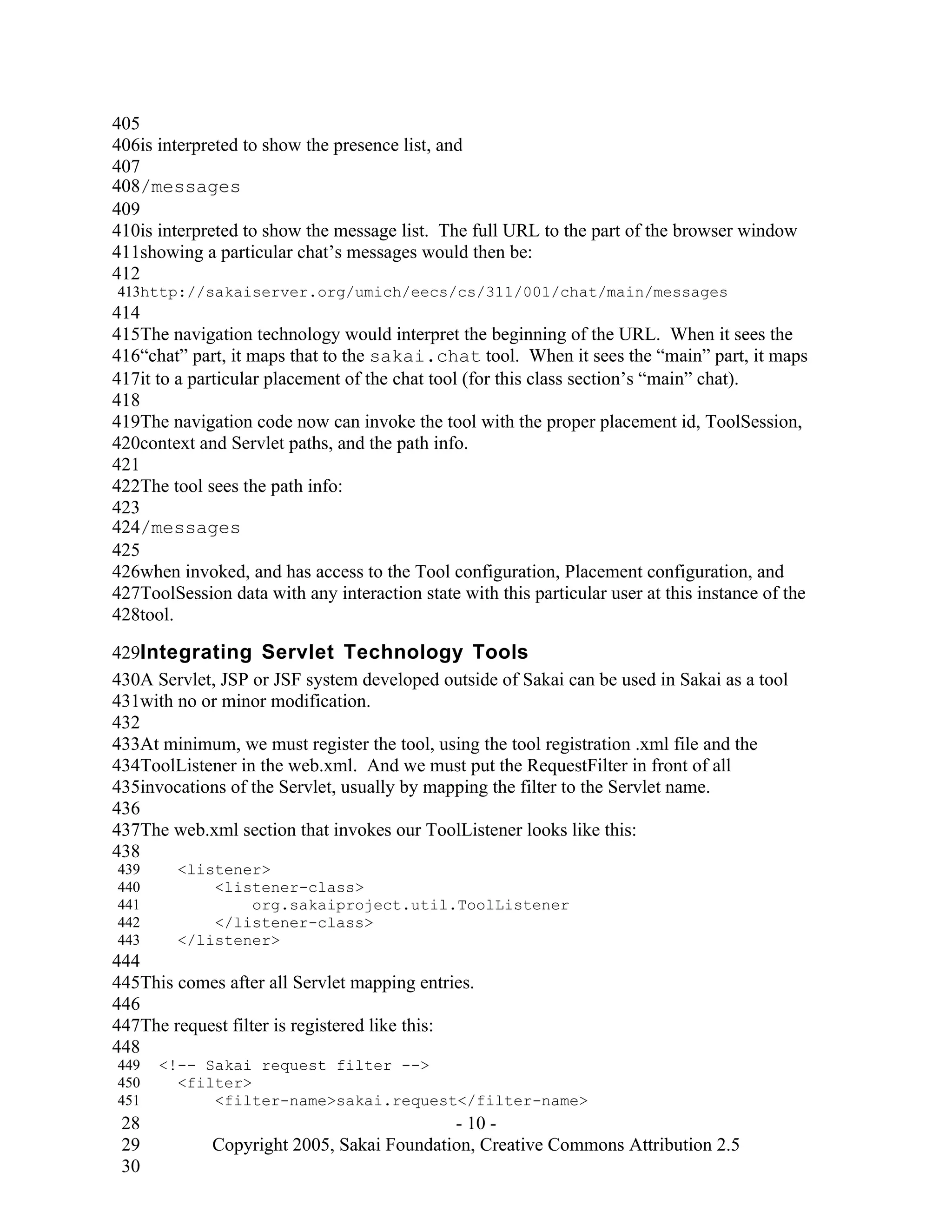 405
406is interpreted to show the presence list, and
407
408/messages
409
410is interpreted to show the message list. The full URL to the part of the browser window
411showing a particular chat’s messages would then be:
412
413http://sakaiserver.org/umich/eecs/cs/311/001/chat/main/messages
414
415The navigation technology would interpret the beginning of the URL. When it sees the
416“chat” part, it maps that to the sakai.chat tool. When it sees the “main” part, it maps
417it to a particular placement of the chat tool (for this class section’s “main” chat).
418
419The navigation code now can invoke the tool with the proper placement id, ToolSession,
420context and Servlet paths, and the path info.
421
422The tool sees the path info:
423
424/messages
425
426when invoked, and has access to the Tool configuration, Placement configuration, and
427ToolSession data with any interaction state with this particular user at this instance of the
428tool.

429Integrating Servlet Technology Tools
430A Servlet, JSP or JSF system developed outside of Sakai can be used in Sakai as a tool
431with no or minor modification.
432
433At minimum, we must register the tool, using the tool registration .xml file and the
434ToolListener in the web.xml. And we must put the RequestFilter in front of all
435invocations of the Servlet, usually by mapping the filter to the Servlet name.
436
437The web.xml section that invokes our ToolListener looks like this:
438
439      <listener>
440          <listener-class>
441              org.sakaiproject.util.ToolListener
442          </listener-class>
443      </listener>
444
445This comes after all Servlet mapping entries.
446
447The request filter is registered like this:
448
449   <!-- Sakai request filter -->
450     <filter>
451         <filter-name>sakai.request</filter-name>
 28                                        - 10 -
 29          Copyright 2005, Sakai Foundation, Creative Commons Attribution 2.5
 30
 
