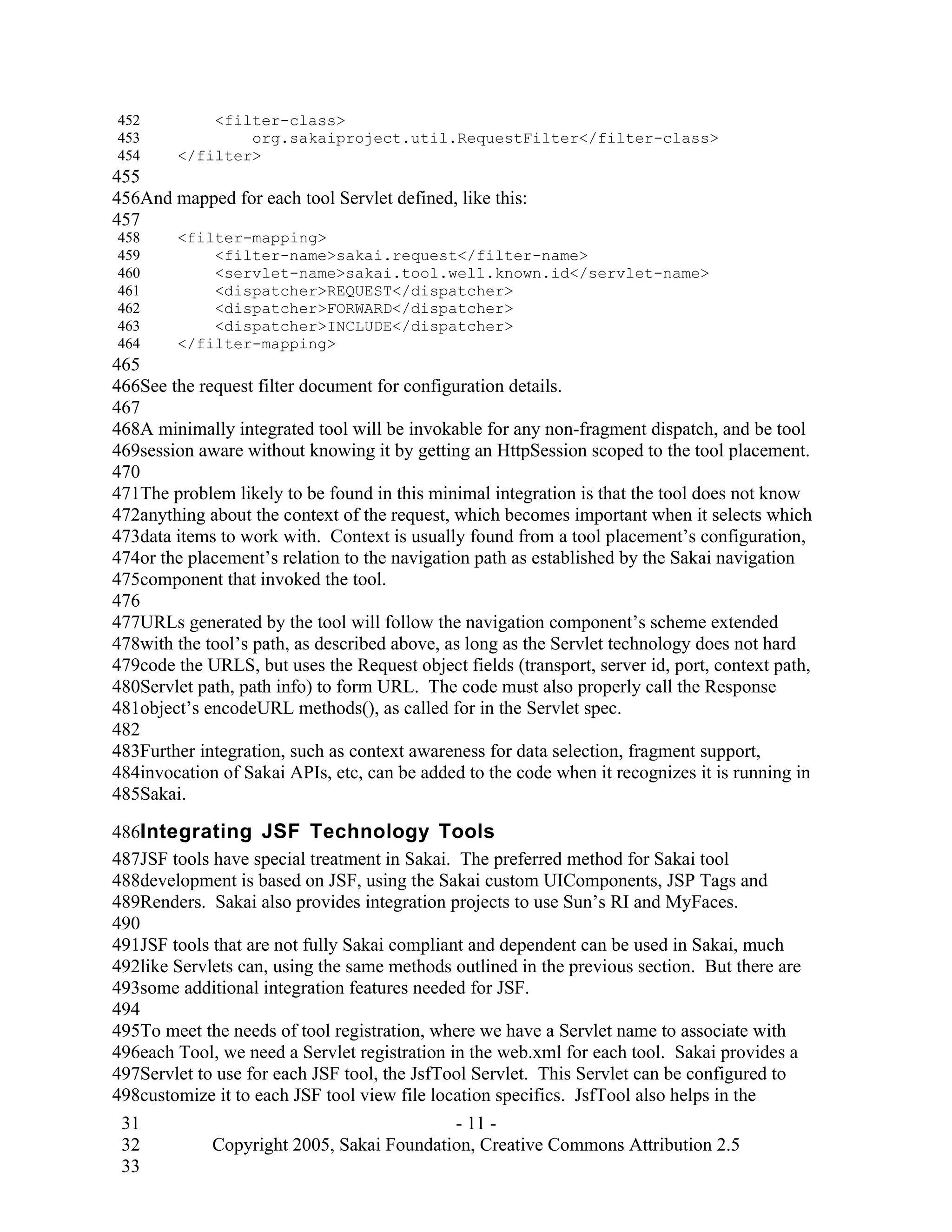 452         <filter-class>
453             org.sakaiproject.util.RequestFilter</filter-class>
454     </filter>
455
456And mapped for each tool Servlet defined, like this:
457
458     <filter-mapping>
459         <filter-name>sakai.request</filter-name>
460         <servlet-name>sakai.tool.well.known.id</servlet-name>
461         <dispatcher>REQUEST</dispatcher>
462         <dispatcher>FORWARD</dispatcher>
463         <dispatcher>INCLUDE</dispatcher>
464     </filter-mapping>
465
466See the request filter document for configuration details.
467
468A minimally integrated tool will be invokable for any non-fragment dispatch, and be tool
469session aware without knowing it by getting an HttpSession scoped to the tool placement.
470
471The problem likely to be found in this minimal integration is that the tool does not know
472anything about the context of the request, which becomes important when it selects which
473data items to work with. Context is usually found from a tool placement’s configuration,
474or the placement’s relation to the navigation path as established by the Sakai navigation
475component that invoked the tool.
476
477URLs generated by the tool will follow the navigation component’s scheme extended
478with the tool’s path, as described above, as long as the Servlet technology does not hard
479code the URLS, but uses the Request object fields (transport, server id, port, context path,
480Servlet path, path info) to form URL. The code must also properly call the Response
481object’s encodeURL methods(), as called for in the Servlet spec.
482
483Further integration, such as context awareness for data selection, fragment support,
484invocation of Sakai APIs, etc, can be added to the code when it recognizes it is running in
485Sakai.

486Integrating JSF Technology Tools
487JSF tools have special treatment in Sakai. The preferred method for Sakai tool
488development is based on JSF, using the Sakai custom UIComponents, JSP Tags and
489Renders. Sakai also provides integration projects to use Sun’s RI and MyFaces.
490
491JSF tools that are not fully Sakai compliant and dependent can be used in Sakai, much
492like Servlets can, using the same methods outlined in the previous section. But there are
493some additional integration features needed for JSF.
494
495To meet the needs of tool registration, where we have a Servlet name to associate with
496each Tool, we need a Servlet registration in the web.xml for each tool. Sakai provides a
497Servlet to use for each JSF tool, the JsfTool Servlet. This Servlet can be configured to
498customize it to each JSF tool view file location specifics. JsfTool also helps in the
 31                                        - 11 -
 32          Copyright 2005, Sakai Foundation, Creative Commons Attribution 2.5
 33
 