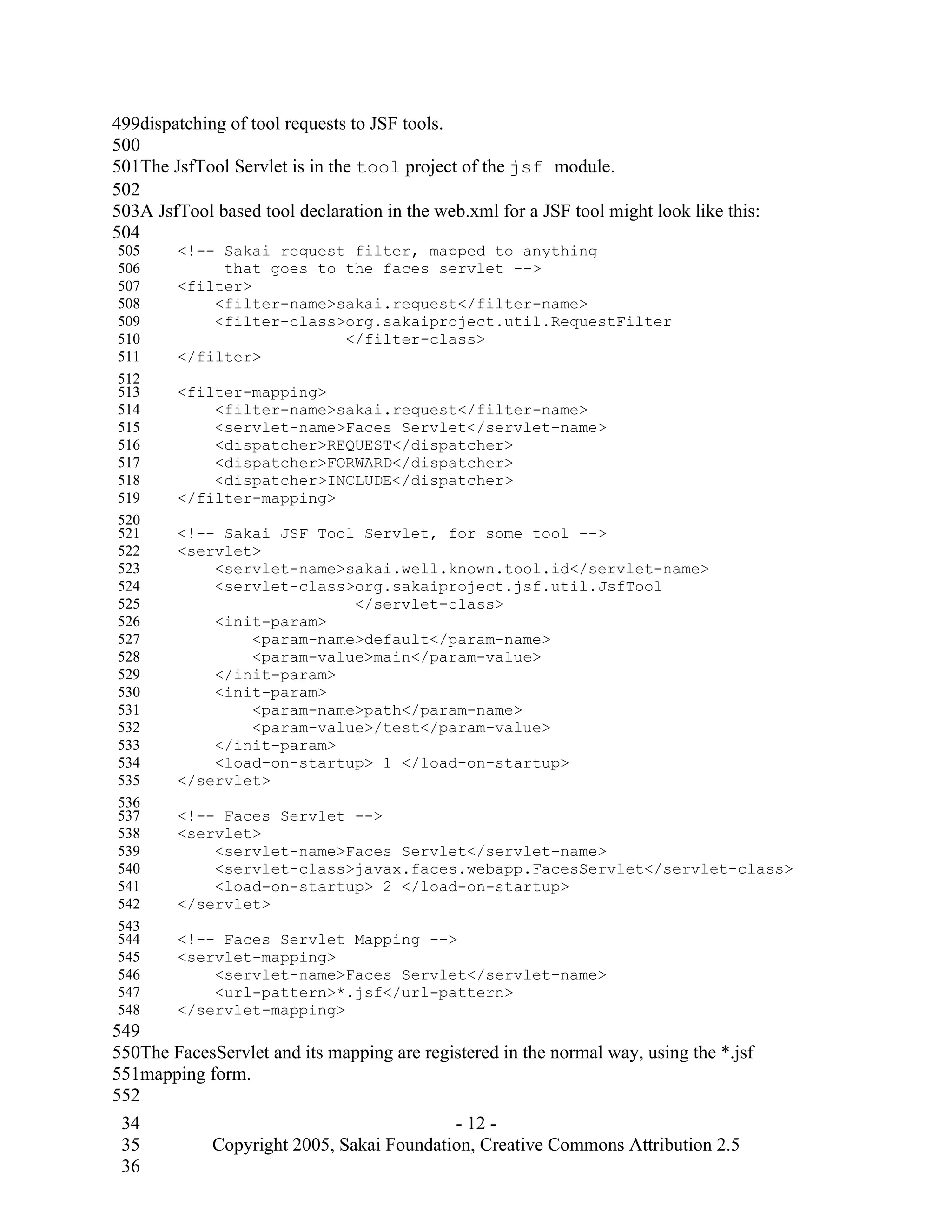 499dispatching of tool requests to JSF tools.
500
501The JsfTool Servlet is in the tool project of the jsf module.
502
503A JsfTool based tool declaration in the web.xml for a JSF tool might look like this:
504
505     <!-- Sakai request filter, mapped to anything
506          that goes to the faces servlet -->
507     <filter>
508         <filter-name>sakai.request</filter-name>
509         <filter-class>org.sakaiproject.util.RequestFilter
510                       </filter-class>
511     </filter>
512
513     <filter-mapping>
514         <filter-name>sakai.request</filter-name>
515         <servlet-name>Faces Servlet</servlet-name>
516         <dispatcher>REQUEST</dispatcher>
517         <dispatcher>FORWARD</dispatcher>
518         <dispatcher>INCLUDE</dispatcher>
519     </filter-mapping>
520
521     <!-- Sakai JSF Tool Servlet, for some tool -->
522     <servlet>
523         <servlet-name>sakai.well.known.tool.id</servlet-name>
524         <servlet-class>org.sakaiproject.jsf.util.JsfTool
525                        </servlet-class>
526         <init-param>
527             <param-name>default</param-name>
528             <param-value>main</param-value>
529         </init-param>
530         <init-param>
531             <param-name>path</param-name>
532             <param-value>/test</param-value>
533         </init-param>
534         <load-on-startup> 1 </load-on-startup>
535     </servlet>
536
537     <!-- Faces Servlet -->
538     <servlet>
539         <servlet-name>Faces Servlet</servlet-name>
540         <servlet-class>javax.faces.webapp.FacesServlet</servlet-class>
541         <load-on-startup> 2 </load-on-startup>
542     </servlet>
543
544     <!-- Faces Servlet Mapping -->
545     <servlet-mapping>
546         <servlet-name>Faces Servlet</servlet-name>
547         <url-pattern>*.jsf</url-pattern>
548     </servlet-mapping>
549
550The FacesServlet and its mapping are registered in the normal way, using the *.jsf
551mapping form.
552
 34                                         - 12 -
 35        Copyright 2005, Sakai Foundation, Creative Commons Attribution 2.5
 36
 