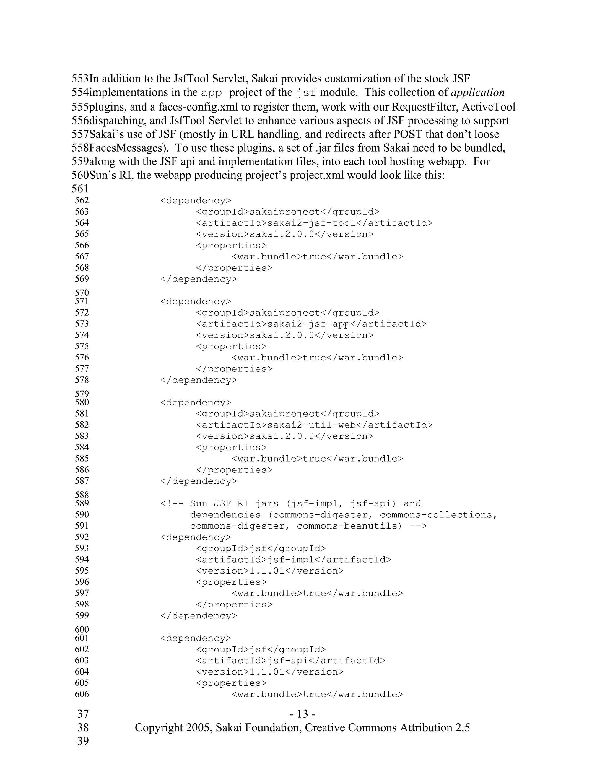553In addition to the JsfTool Servlet, Sakai provides customization of the stock JSF
554implementations in the app project of the jsf module. This collection of application
555plugins, and a faces-config.xml to register them, work with our RequestFilter, ActiveTool
556dispatching, and JsfTool Servlet to enhance various aspects of JSF processing to support
557Sakai’s use of JSF (mostly in URL handling, and redirects after POST that don’t loose
558FacesMessages). To use these plugins, a set of .jar files from Sakai need to be bundled,
559along with the JSF api and implementation files, into each tool hosting webapp. For
560Sun’s RI, the webapp producing project’s project.xml would look like this:
561
562               <dependency>
563                     <groupId>sakaiproject</groupId>
564                     <artifactId>sakai2-jsf-tool</artifactId>
565                     <version>sakai.2.0.0</version>
566                     <properties>
567                            <war.bundle>true</war.bundle>
568                     </properties>
569               </dependency>
570
571               <dependency>
572                     <groupId>sakaiproject</groupId>
573                     <artifactId>sakai2-jsf-app</artifactId>
574                     <version>sakai.2.0.0</version>
575                     <properties>
576                            <war.bundle>true</war.bundle>
577                     </properties>
578               </dependency>
579
580               <dependency>
581                     <groupId>sakaiproject</groupId>
582                     <artifactId>sakai2-util-web</artifactId>
583                     <version>sakai.2.0.0</version>
584                     <properties>
585                            <war.bundle>true</war.bundle>
586                     </properties>
587               </dependency>
588
589               <!-- Sun JSF RI jars (jsf-impl, jsf-api) and
590                    dependencies (commons-digester, commons-collections,
591                    commons-digester, commons-beanutils) -->
592               <dependency>
593                     <groupId>jsf</groupId>
594                     <artifactId>jsf-impl</artifactId>
595                     <version>1.1.01</version>
596                     <properties>
597                            <war.bundle>true</war.bundle>
598                     </properties>
599               </dependency>
600
601               <dependency>
602                     <groupId>jsf</groupId>
603                     <artifactId>jsf-api</artifactId>
604                     <version>1.1.01</version>
605                     <properties>
606                            <war.bundle>true</war.bundle>

 37                                        - 13 -
 38          Copyright 2005, Sakai Foundation, Creative Commons Attribution 2.5
 39
 