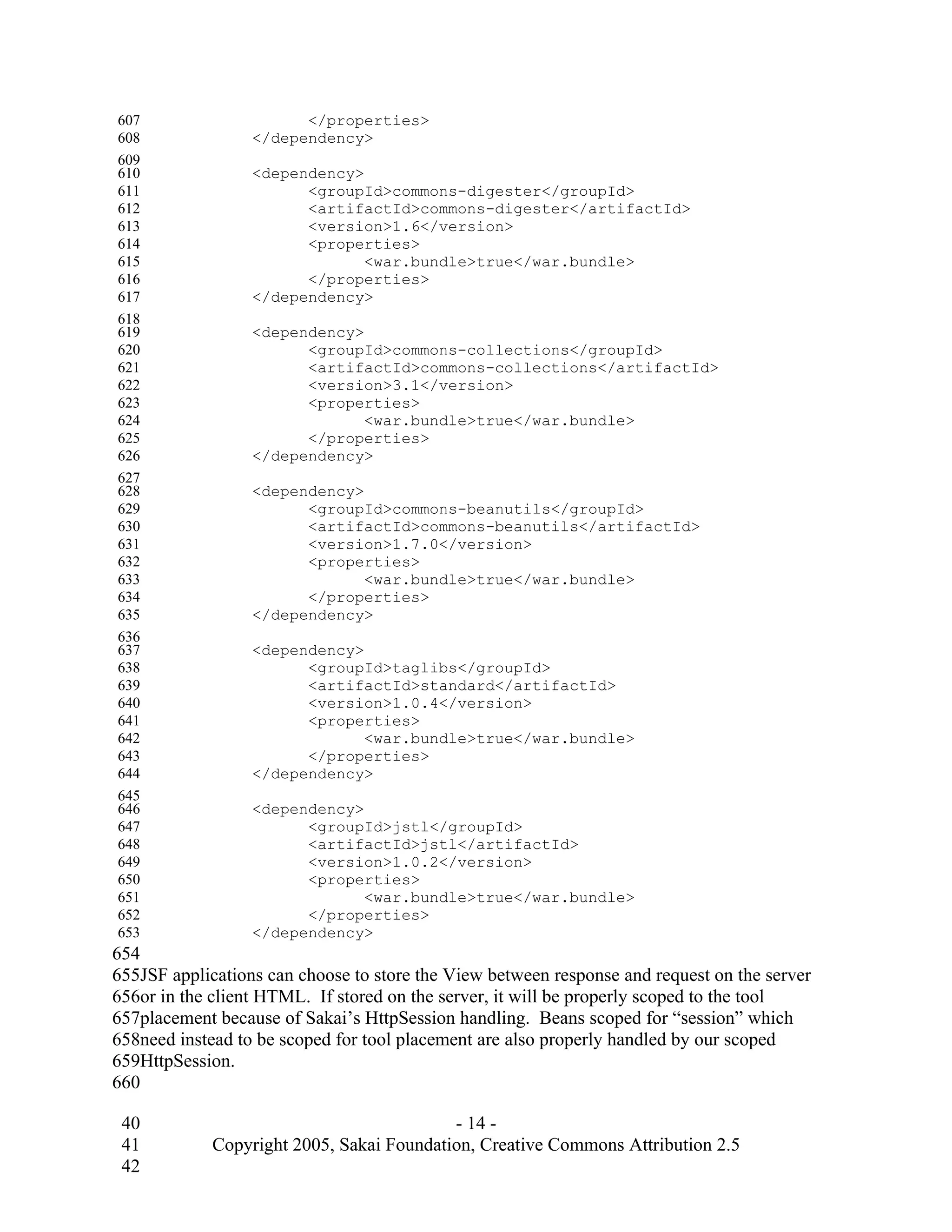 607                     </properties>
608               </dependency>
609
610               <dependency>
611                     <groupId>commons-digester</groupId>
612                     <artifactId>commons-digester</artifactId>
613                     <version>1.6</version>
614                     <properties>
615                            <war.bundle>true</war.bundle>
616                     </properties>
617               </dependency>
618
619               <dependency>
620                     <groupId>commons-collections</groupId>
621                     <artifactId>commons-collections</artifactId>
622                     <version>3.1</version>
623                     <properties>
624                            <war.bundle>true</war.bundle>
625                     </properties>
626               </dependency>
627
628               <dependency>
629                     <groupId>commons-beanutils</groupId>
630                     <artifactId>commons-beanutils</artifactId>
631                     <version>1.7.0</version>
632                     <properties>
633                            <war.bundle>true</war.bundle>
634                     </properties>
635               </dependency>
636
637               <dependency>
638                     <groupId>taglibs</groupId>
639                     <artifactId>standard</artifactId>
640                     <version>1.0.4</version>
641                     <properties>
642                            <war.bundle>true</war.bundle>
643                     </properties>
644               </dependency>
645
646               <dependency>
647                     <groupId>jstl</groupId>
648                     <artifactId>jstl</artifactId>
649                     <version>1.0.2</version>
650                     <properties>
651                            <war.bundle>true</war.bundle>
652                     </properties>
653               </dependency>
654
655JSF applications can choose to store the View between response and request on the server
656or in the client HTML. If stored on the server, it will be properly scoped to the tool
657placement because of Sakai’s HttpSession handling. Beans scoped for “session” which
658need instead to be scoped for tool placement are also properly handled by our scoped
659HttpSession.
660

 40                                        - 14 -
 41          Copyright 2005, Sakai Foundation, Creative Commons Attribution 2.5
 42
 