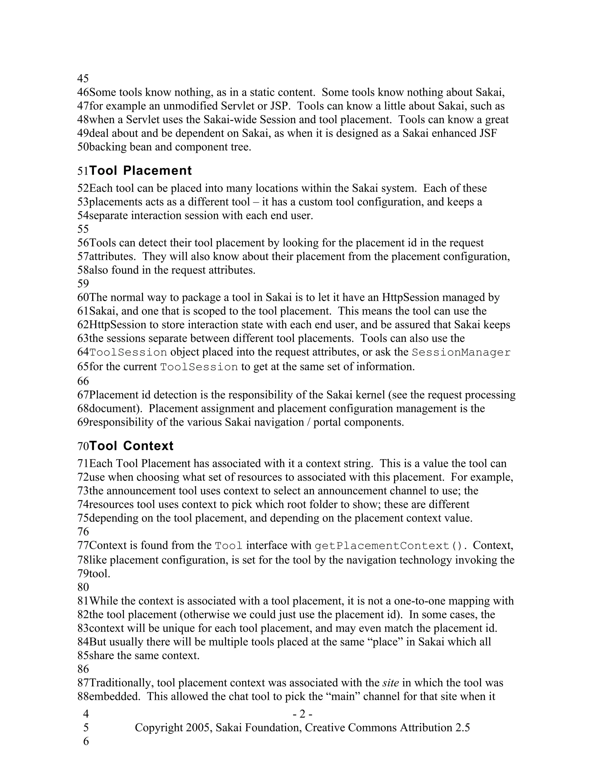 45
46Some tools know nothing, as in a static content. Some tools know nothing about Sakai,
47for example an unmodified Servlet or JSP. Tools can know a little about Sakai, such as
48when a Servlet uses the Sakai-wide Session and tool placement. Tools can know a great
49deal about and be dependent on Sakai, as when it is designed as a Sakai enhanced JSF
50backing bean and component tree.

51Tool Placement
52Each tool can be placed into many locations within the Sakai system. Each of these
53placements acts as a different tool – it has a custom tool configuration, and keeps a
54separate interaction session with each end user.
55
56Tools can detect their tool placement by looking for the placement id in the request
57attributes. They will also know about their placement from the placement configuration,
58also found in the request attributes.
59
60The normal way to package a tool in Sakai is to let it have an HttpSession managed by
61Sakai, and one that is scoped to the tool placement. This means the tool can use the
62HttpSession to store interaction state with each end user, and be assured that Sakai keeps
63the sessions separate between different tool placements. Tools can also use the
64ToolSession object placed into the request attributes, or ask the SessionManager
65for the current ToolSession to get at the same set of information.
66
67Placement id detection is the responsibility of the Sakai kernel (see the request processing
68document). Placement assignment and placement configuration management is the
69responsibility of the various Sakai navigation / portal components.

70Tool Context
71Each Tool Placement has associated with it a context string. This is a value the tool can
72use when choosing what set of resources to associated with this placement. For example,
73the announcement tool uses context to select an announcement channel to use; the
74resources tool uses context to pick which root folder to show; these are different
75depending on the tool placement, and depending on the placement context value.
76
77Context is found from the Tool interface with getPlacementContext(). Context,
78like placement configuration, is set for the tool by the navigation technology invoking the
79tool.
80
81While the context is associated with a tool placement, it is not a one-to-one mapping with
82the tool placement (otherwise we could just use the placement id). In some cases, the
83context will be unique for each tool placement, and may even match the placement id.
84But usually there will be multiple tools placed at the same “place” in Sakai which all
85share the same context.
86
87Traditionally, tool placement context was associated with the site in which the tool was
88embedded. This allowed the chat tool to pick the “main” channel for that site when it
 4                                             -2-
 5          Copyright 2005, Sakai Foundation, Creative Commons Attribution 2.5
 6
 