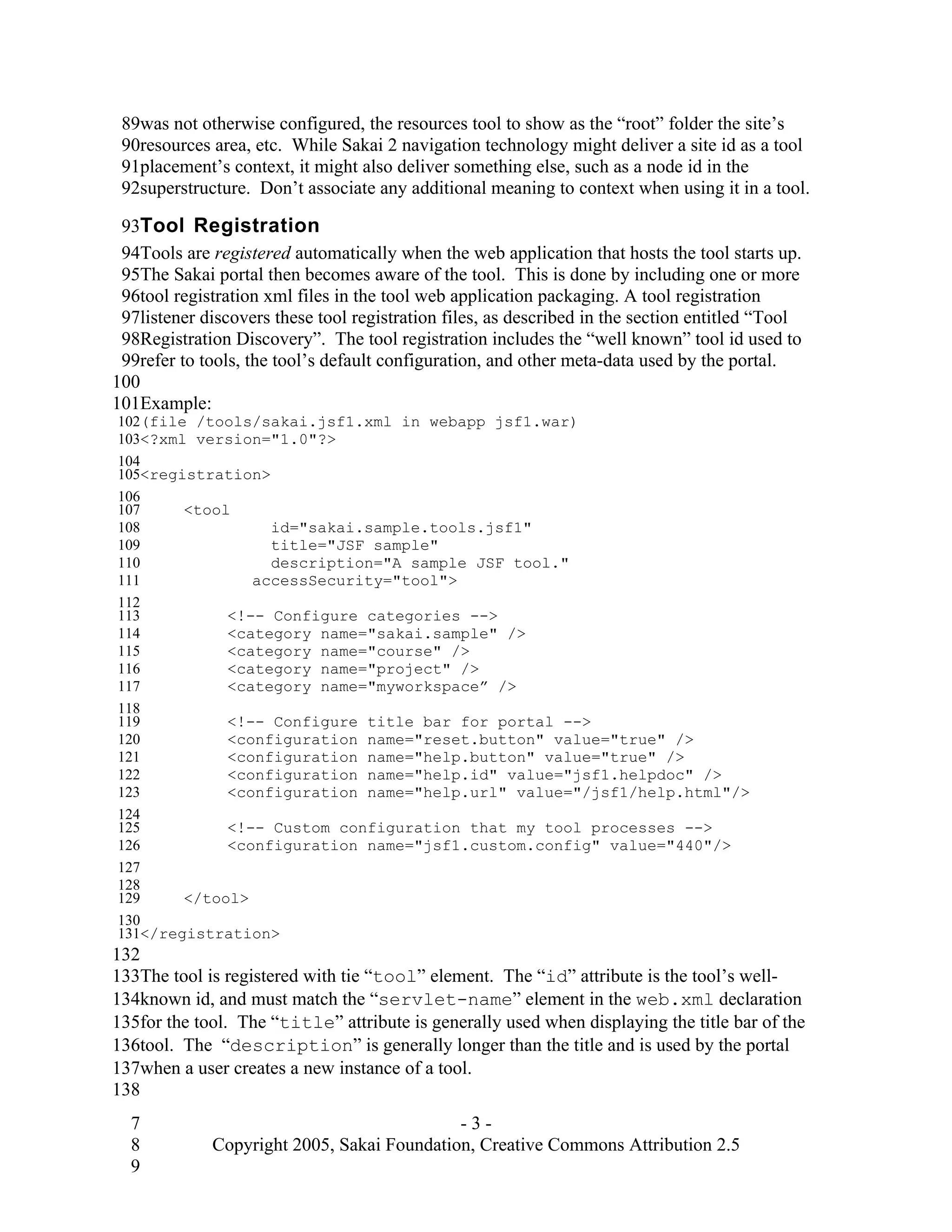 89was not otherwise configured, the resources tool to show as the “root” folder the site’s
 90resources area, etc. While Sakai 2 navigation technology might deliver a site id as a tool
 91placement’s context, it might also deliver something else, such as a node id in the
 92superstructure. Don’t associate any additional meaning to context when using it in a tool.

 93Tool Registration
 94Tools are registered automatically when the web application that hosts the tool starts up.
 95The Sakai portal then becomes aware of the tool. This is done by including one or more
 96tool registration xml files in the tool web application packaging. A tool registration
 97listener discovers these tool registration files, as described in the section entitled “Tool
 98Registration Discovery”. The tool registration includes the “well known” tool id used to
 99refer to tools, the tool’s default configuration, and other meta-data used by the portal.
100
101Example:
102(file /tools/sakai.jsf1.xml in webapp jsf1.war)
103<?xml version="1.0"?>
104
105<registration>
106
107     <tool
108               id="sakai.sample.tools.jsf1"
109               title="JSF sample"
110               description="A sample JSF tool."
111             accessSecurity="tool">
112
113          <!-- Configure categories -->
114          <category name="sakai.sample" />
115          <category name="course" />
116          <category name="project" />
117          <category name="myworkspace” />
118
119          <!-- Configure title bar for portal -->
120          <configuration name="reset.button" value="true" />
121          <configuration name="help.button" value="true" />
122          <configuration name="help.id" value="jsf1.helpdoc" />
123          <configuration name="help.url" value="/jsf1/help.html"/>
124
125          <!-- Custom configuration that my tool processes -->
126          <configuration name="jsf1.custom.config" value="440"/>
127
128
129     </tool>
130
131</registration>
132
133The tool is registered with tie “tool” element. The “id” attribute is the tool’s well-
134known id, and must match the “servlet-name” element in the web.xml declaration
135for the tool. The “title” attribute is generally used when displaying the title bar of the
136tool. The “description” is generally longer than the title and is used by the portal
137when a user creates a new instance of a tool.
138
  7                                         -3-
  8          Copyright 2005, Sakai Foundation, Creative Commons Attribution 2.5
  9
 