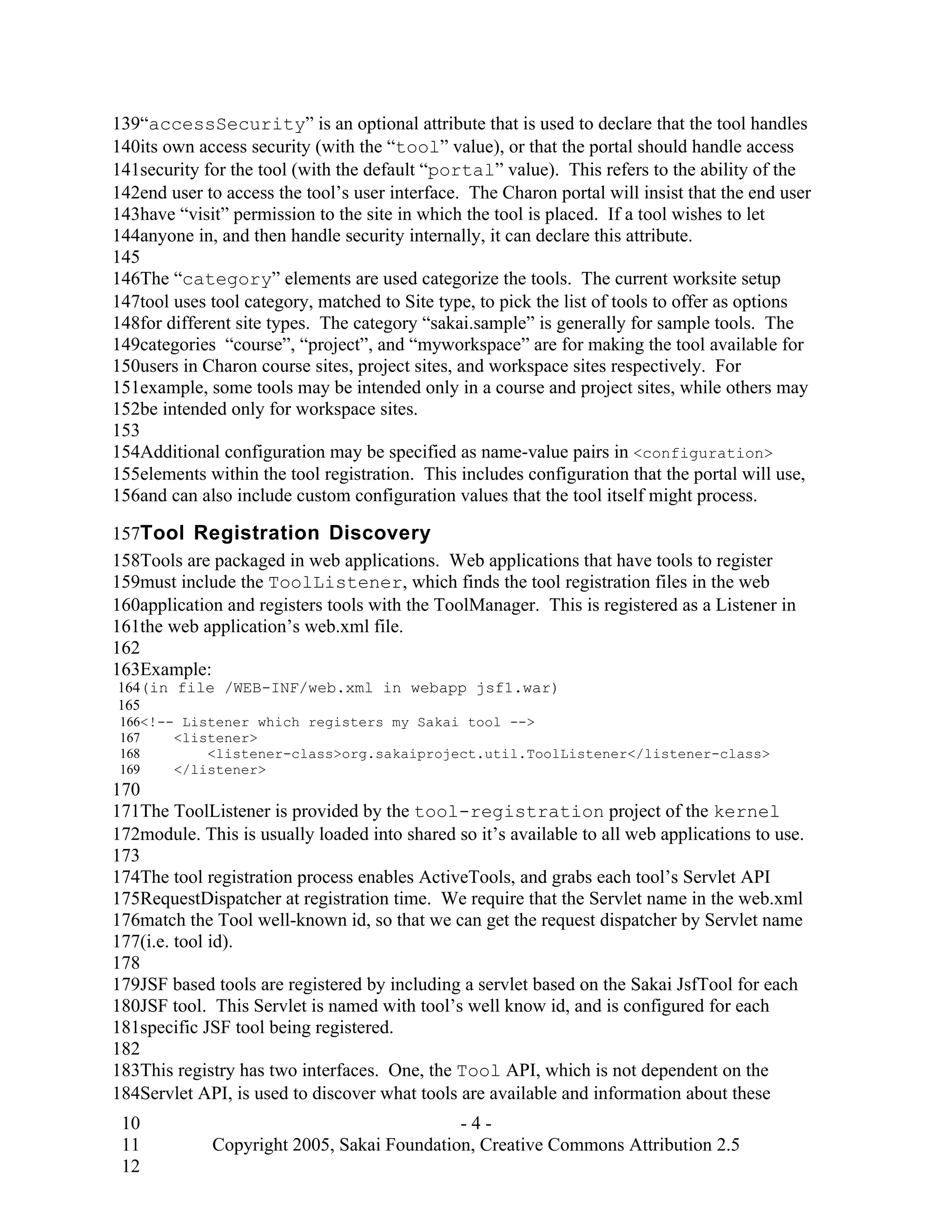 139“accessSecurity” is an optional attribute that is used to declare that the tool handles
140its own access security (with the “tool” value), or that the portal should handle access
141security for the tool (with the default “portal” value). This refers to the ability of the
142end user to access the tool’s user interface. The Charon portal will insist that the end user
143have “visit” permission to the site in which the tool is placed. If a tool wishes to let
144anyone in, and then handle security internally, it can declare this attribute.
145
146The “category” elements are used categorize the tools. The current worksite setup
147tool uses tool category, matched to Site type, to pick the list of tools to offer as options
148for different site types. The category “sakai.sample” is generally for sample tools. The
149categories “course”, “project”, and “myworkspace” are for making the tool available for
150users in Charon course sites, project sites, and workspace sites respectively. For
151example, some tools may be intended only in a course and project sites, while others may
152be intended only for workspace sites.
153
154Additional configuration may be specified as name-value pairs in <configuration>
155elements within the tool registration. This includes configuration that the portal will use,
156and can also include custom configuration values that the tool itself might process.

157Tool Registration Discovery
158Tools are packaged in web applications. Web applications that have tools to register
159must include the ToolListener, which finds the tool registration files in the web
160application and registers tools with the ToolManager. This is registered as a Listener in
161the web application’s web.xml file.
162
163Example:
164(in file /WEB-INF/web.xml in webapp jsf1.war)
165
 166<!-- Listener which registers my Sakai tool -->
 167    <listener>
 168        <listener-class>org.sakaiproject.util.ToolListener</listener-class>
 169    </listener>
170
171The ToolListener is provided by the tool-registration project of the kernel
172module. This is usually loaded into shared so it’s available to all web applications to use.
173
174The tool registration process enables ActiveTools, and grabs each tool’s Servlet API
175RequestDispatcher at registration time. We require that the Servlet name in the web.xml
176match the Tool well-known id, so that we can get the request dispatcher by Servlet name
177(i.e. tool id).
178
179JSF based tools are registered by including a servlet based on the Sakai JsfTool for each
180JSF tool. This Servlet is named with tool’s well know id, and is configured for each
181specific JSF tool being registered.
182
183This registry has two interfaces. One, the Tool API, which is not dependent on the
184Servlet API, is used to discover what tools are available and information about these
 10                                         -4-
 11          Copyright 2005, Sakai Foundation, Creative Commons Attribution 2.5
 12
 