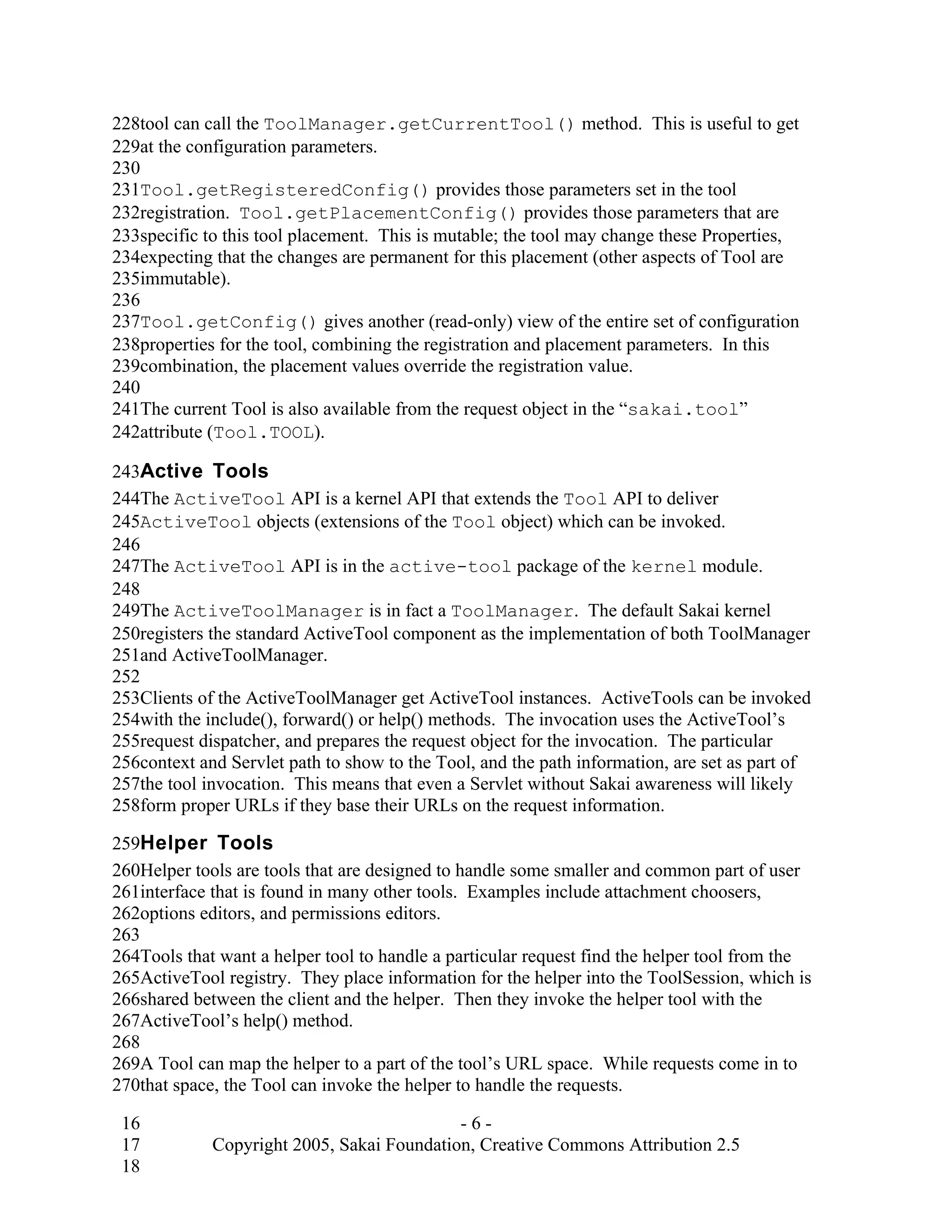228tool can call the ToolManager.getCurrentTool() method. This is useful to get
229at the configuration parameters.
230
231Tool.getRegisteredConfig() provides those parameters set in the tool
232registration. Tool.getPlacementConfig() provides those parameters that are
233specific to this tool placement. This is mutable; the tool may change these Properties,
234expecting that the changes are permanent for this placement (other aspects of Tool are
235immutable).
236
237Tool.getConfig() gives another (read-only) view of the entire set of configuration
238properties for the tool, combining the registration and placement parameters. In this
239combination, the placement values override the registration value.
240
241The current Tool is also available from the request object in the “sakai.tool”
242attribute (Tool.TOOL).

243Active Tools
244The ActiveTool API is a kernel API that extends the Tool API to deliver
245ActiveTool objects (extensions of the Tool object) which can be invoked.
246
247The ActiveTool API is in the active-tool package of the kernel module.
248
249The ActiveToolManager is in fact a ToolManager. The default Sakai kernel
250registers the standard ActiveTool component as the implementation of both ToolManager
251and ActiveToolManager.
252
253Clients of the ActiveToolManager get ActiveTool instances. ActiveTools can be invoked
254with the include(), forward() or help() methods. The invocation uses the ActiveTool’s
255request dispatcher, and prepares the request object for the invocation. The particular
256context and Servlet path to show to the Tool, and the path information, are set as part of
257the tool invocation. This means that even a Servlet without Sakai awareness will likely
258form proper URLs if they base their URLs on the request information.

259Helper Tools
260Helper tools are tools that are designed to handle some smaller and common part of user
261interface that is found in many other tools. Examples include attachment choosers,
262options editors, and permissions editors.
263
264Tools that want a helper tool to handle a particular request find the helper tool from the
265ActiveTool registry. They place information for the helper into the ToolSession, which is
266shared between the client and the helper. Then they invoke the helper tool with the
267ActiveTool’s help() method.
268
269A Tool can map the helper to a part of the tool’s URL space. While requests come in to
270that space, the Tool can invoke the helper to handle the requests.

 16                                         -6-
 17          Copyright 2005, Sakai Foundation, Creative Commons Attribution 2.5
 18
 