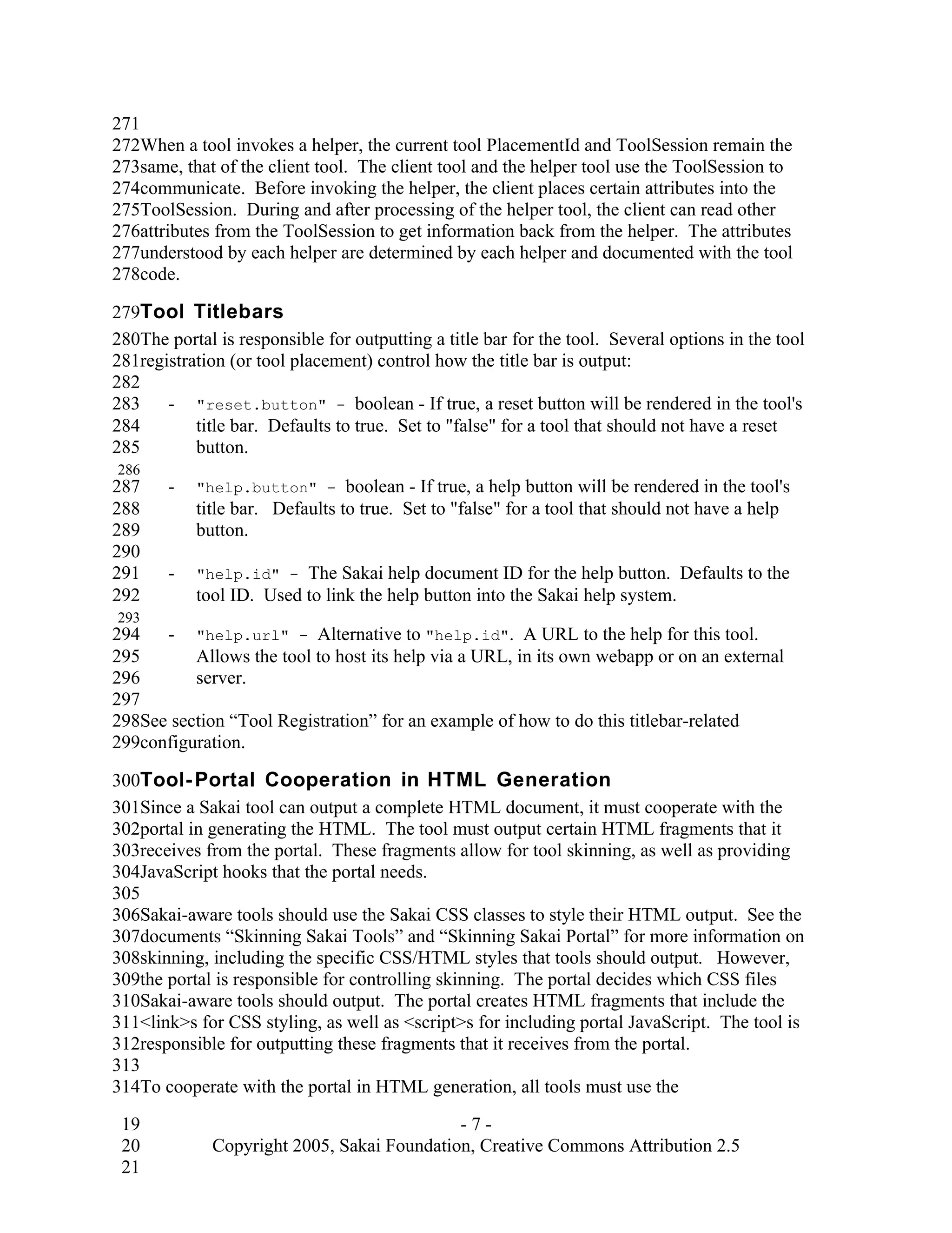 271
272When a tool invokes a helper, the current tool PlacementId and ToolSession remain the
273same, that of the client tool. The client tool and the helper tool use the ToolSession to
274communicate. Before invoking the helper, the client places certain attributes into the
275ToolSession. During and after processing of the helper tool, the client can read other
276attributes from the ToolSession to get information back from the helper. The attributes
277understood by each helper are determined by each helper and documented with the tool
278code.

279Tool Titlebars
280The portal is responsible for outputting a title bar for the tool. Several options in the tool
281registration (or tool placement) control how the title bar is output:
282
283    - "reset.button" - boolean - If true, a reset button will be rendered in the tool's
284        title bar. Defaults to true. Set to "false" for a tool that should not have a reset
285        button.
286
287    -   "help.button" -      boolean - If true, a help button will be rendered in the tool's
288        title bar. Defaults to true. Set to "false" for a tool that should not have a help
289        button.
290
291    -   "help.id" -   The Sakai help document ID for the help button. Defaults to the
292        tool ID. Used to link the help button into the Sakai help system.
293
294   - "help.url" - Alternative to "help.id". A URL to the help for this tool.
295       Allows the tool to host its help via a URL, in its own webapp or on an external
296       server.
297
298See section “Tool Registration” for an example of how to do this titlebar-related
299configuration.

300Tool- Portal Cooperation in HTML Generation
301Since a Sakai tool can output a complete HTML document, it must cooperate with the
302portal in generating the HTML. The tool must output certain HTML fragments that it
303receives from the portal. These fragments allow for tool skinning, as well as providing
304JavaScript hooks that the portal needs.
305
306Sakai-aware tools should use the Sakai CSS classes to style their HTML output. See the
307documents “Skinning Sakai Tools” and “Skinning Sakai Portal” for more information on
308skinning, including the specific CSS/HTML styles that tools should output. However,
309the portal is responsible for controlling skinning. The portal decides which CSS files
310Sakai-aware tools should output. The portal creates HTML fragments that include the
311<link>s for CSS styling, as well as <script>s for including portal JavaScript. The tool is
312responsible for outputting these fragments that it receives from the portal.
313
314To cooperate with the portal in HTML generation, all tools must use the

 19                                          -7-
 20           Copyright 2005, Sakai Foundation, Creative Commons Attribution 2.5
 21
 