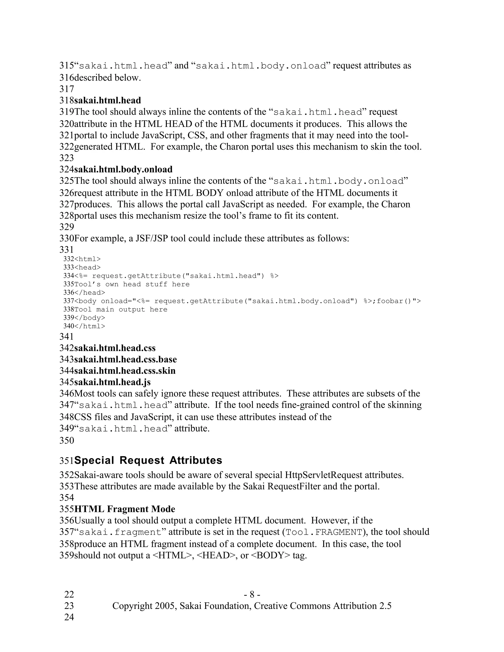 315“sakai.html.head” and “sakai.html.body.onload” request attributes as
316described below.
317
318sakai.html.head
319The tool should always inline the contents of the “sakai.html.head” request
320attribute in the HTML HEAD of the HTML documents it produces. This allows the
321portal to include JavaScript, CSS, and other fragments that it may need into the tool-
322generated HTML. For example, the Charon portal uses this mechanism to skin the tool.
323
324sakai.html.body.onload
325The tool should always inline the contents of the “sakai.html.body.onload”
326request attribute in the HTML BODY onload attribute of the HTML documents it
327produces. This allows the portal call JavaScript as needed. For example, the Charon
328portal uses this mechanism resize the tool’s frame to fit its content.
329
330For example, a JSF/JSP tool could include these attributes as follows:
331
 332<html>
 333<head>
 334<%= request.getAttribute("sakai.html.head") %>
 335Tool’s own head stuff here
 336</head>
 337<body onload="<%= request.getAttribute("sakai.html.body.onload") %>;foobar()">
 338Tool main output here
 339</body>
 340</html>
341
342sakai.html.head.css
343sakai.html.head.css.base
344sakai.html.head.css.skin
345sakai.html.head.js
346Most tools can safely ignore these request attributes. These attributes are subsets of the
347“sakai.html.head” attribute. If the tool needs fine-grained control of the skinning
348CSS files and JavaScript, it can use these attributes instead of the
349“sakai.html.head” attribute.
350

351Special Request Attributes
352Sakai-aware tools should be aware of several special HttpServletRequest attributes.
353These attributes are made available by the Sakai RequestFilter and the portal.
354
355HTML Fragment Mode
356Usually a tool should output a complete HTML document. However, if the
357“sakai.fragment” attribute is set in the request (Tool.FRAGMENT), the tool should
358produce an HTML fragment instead of a complete document. In this case, the tool
359should not output a <HTML>, <HEAD>, or <BODY> tag.


 22                                         -8-
 23          Copyright 2005, Sakai Foundation, Creative Commons Attribution 2.5
 24
 