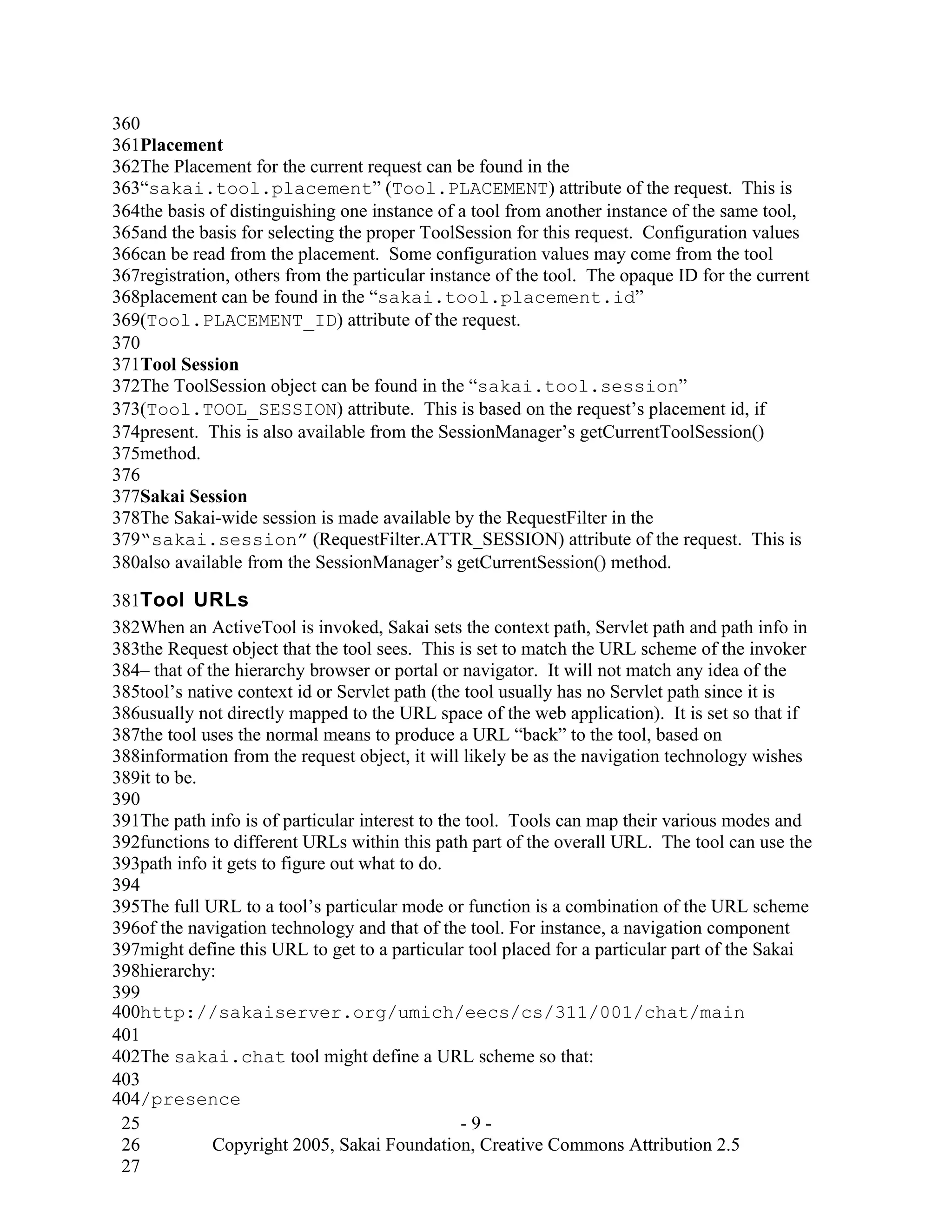 360
361Placement
362The Placement for the current request can be found in the
363“sakai.tool.placement” (Tool.PLACEMENT) attribute of the request. This is
364the basis of distinguishing one instance of a tool from another instance of the same tool,
365and the basis for selecting the proper ToolSession for this request. Configuration values
366can be read from the placement. Some configuration values may come from the tool
367registration, others from the particular instance of the tool. The opaque ID for the current
368placement can be found in the “sakai.tool.placement.id”
369(Tool.PLACEMENT_ID) attribute of the request.
370
371Tool Session
372The ToolSession object can be found in the “sakai.tool.session”
373(Tool.TOOL_SESSION) attribute. This is based on the request’s placement id, if
374present. This is also available from the SessionManager’s getCurrentToolSession()
375method.
376
377Sakai Session
378The Sakai-wide session is made available by the RequestFilter in the
379“sakai.session” (RequestFilter.ATTR_SESSION) attribute of the request. This is
380also available from the SessionManager’s getCurrentSession() method.

381Tool URLs
382When an ActiveTool is invoked, Sakai sets the context path, Servlet path and path info in
383the Request object that the tool sees. This is set to match the URL scheme of the invoker
384– that of the hierarchy browser or portal or navigator. It will not match any idea of the
385tool’s native context id or Servlet path (the tool usually has no Servlet path since it is
386usually not directly mapped to the URL space of the web application). It is set so that if
387the tool uses the normal means to produce a URL “back” to the tool, based on
388information from the request object, it will likely be as the navigation technology wishes
389it to be.
390
391The path info is of particular interest to the tool. Tools can map their various modes and
392functions to different URLs within this path part of the overall URL. The tool can use the
393path info it gets to figure out what to do.
394
395The full URL to a tool’s particular mode or function is a combination of the URL scheme
396of the navigation technology and that of the tool. For instance, a navigation component
397might define this URL to get to a particular tool placed for a particular part of the Sakai
398hierarchy:
399
400http://sakaiserver.org/umich/eecs/cs/311/001/chat/main
401
402The sakai.chat tool might define a URL scheme so that:
403
404/presence
 25                                              -9-
 26           Copyright 2005, Sakai Foundation, Creative Commons Attribution 2.5
 27
 