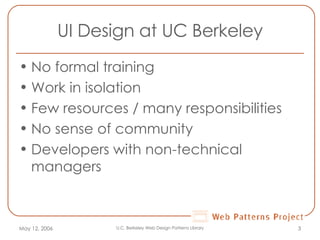 UI Design at UC Berkeley No formal training Work in isolation Few resources / many responsibilities No sense of community  Developers with non-technical managers May 12, 2006 U.C. Berkeley Web Design Patterns Library 