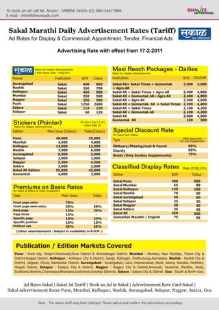 To book an ad call Mr. Anand - 098856 34026 (O) 040-24617886
E-mail : info@bhavesads.com


 Sakal Marathi Daily Advertisement Rates (Tariff)
 Ad Rates for Display & Commercial, Appointment, Tender, Financial Ads

                            Advertising Rate with effect from 17-2-2011




        Ad Rates Sakal | Sakal Ad Tariff | Book an Ad in Sakal | Advertisement Rate Card Sakal |
Sakal Advertisement Rates Pune, Mumbai, Kolhapur, Nashik, Aurangabad, Solapur, Nagpur, Satara, Goa

                Note : The above tariff may have changed. Please call us and confirm the rates before proceeding.
 