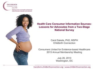 transform.childbirthconnection.org | www.childbirthconnection.org
Health Care Consumer Information Sources:
Lessons for Advocates from a Two-Stage
National Survey
Carol Sakala, PhD, MSPH
Childbirth Connection
Consumers United for Evidence-based Healthcare
2013 Annual Membership Meeting
July 26, 2013
Washington, DC
 