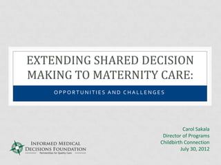 EXTENDING SHARED DECISION
MAKING TO MATERNITY CARE:
    OPPORTUNITIES AND CHALLENGES




                                         Carol Sakala
                                Director of Programs
                               Childbirth Connection
                                        July 30, 2012
 