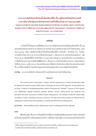การประชุมนําเสนอผลงานวิจัยระดับบัณฑิตศึกษาแหงชาติ ครั้งที่ 21
                                        The 21st National Graduate Research Conference                         255
                                                                                                               255


        กระบวนการตัดสินใจของนักเรียนชั้นมัธยมศึกษาปที่ 6 เรื่อง อยูปลอดภัยกับกัมมันตภาพรังสี
         จากการจัดการเรียนรูตามแนวคิดวิทยาศาสตร เทคโนโลยีและสังคม ของ Yuenyong (2006)
    GRADE 12 STUDENTS’ DECISION MAKING PROCESS IN PHYSICS LEARNING ABOUT SAFETY FOR
    RADIOACTIVITY THROUGH YUENYONG (2006) SCIENCE TECHNOLOGY AND SOCIETY APPROACH
                              ศักดิ์อนันต อนันตสุข1 และ ดรโชคชัย ยืนยง2
                          --------------------------------------------------------------

                                                      บทคัดยอ
         การวิจัยครั้งนี้ มีวัตถุประสงคเพื่อศึกษากระบวนการตัดสินใจของนักเรียนชั้นมัธยมศึกษาปที่ 6 เรื่อง อยู
ปลอดภัยกับกัมมันตภาพรังสี จากการจัดกิจกรรมการเรียนรู ตามแนวคิดวิทยาศาสตร เทคโนโลยีและสังคม (STS)
ของ Yuenyong (2006) กลุมเปาหมายเปนนักเรียนชั้นมัธยมศึกษาปที่ 6 ภาคเรียนที่ 1 ปการศึกษา 2553 โรงเรียน
นารายณคําผงวิทยา จํานวน 40 คน จําแนกเปนนักเรียนกลุมเกง 3 กลุม จํานวน 20 คนและนักเรียนกลุมออน 3 กลุม
จํานวน 20 คน เครื่องมือที่ใชในการวิจัย ไดแก (1) แผนการจัดการเรียนรู (2) แบบแผนสําหรับการลงรหัสพฤติกรรม
การตัดสินใจ ตามกระบวนการตัดสินใจที่ผูวิจัยเสนอ 5 ขั้นตอน (3) การสังเกตแบบมีสวนรวม (4) การสัมภาษณอยาง
ไมเปนทางการ (5) อนุทิน และ (6) ผลงานนักเรียน ผลการวิจัยพบวา นักเรียนนําความรูทางวิทยาศาสตรและศาสตร
อื่นๆ มาใชในการตัดสินใจ โดยนักเรียนกลุมเกงและนักเรียนกลุมออนมีกระบวนการตัดสินใจไมเหมือนกัน

คําสําคัญ : กระบวนการตัดสินใจ, กัมมันตภาพรังสี, แนวคิดวิทยาศาสตร เทคโนโลยีและสังคม

                                                      ABSTRACT

          This research aimed to study grade 12 students’ decision making process in Physics learning about safety
for radioactivity through Yuenyong (2006) Science Technology and Society (STS) Approach. The participants were
40 Grade 12 students in Naraikhampongwitthaya School of Surin province, Thailand,1st semester of 2010 academic
year. Methodology regarded interpretive paradigm. Students’ decision making process was interpreted from
participant observation and protocol of ISPED decision making process. The findings revealed that students apply
knowledge of science, technology and society to decisions. The high and low ability students are different decision
making process and did not proceed regarding to as specified by ISPED decision making process.

KEYWORDS : Decision Making Process, Radioactivity, Science Technology and Society Approach


บทนํา
         ฟสิกสนิวเคลียร เปนสาระการเรียนรูหนึ่งในวิชาฟสิกส ระดับชั้นมัธยมศึกษาตอนปลาย โดยมีแนวคิดหลักที่
นักเรียนตองเรียนรู ดังนี้ การคนพบกัมมันตภาพรังสี การเปลี่ยนสภาพนิวเคลียส การสลายของนิวเคลียสกัมมันตรังสี

1
    นักศึกษาปริญญาโท หลักสูตรศึกษาศาสตรมหาบัณฑิต สาขาวิชาวิทยาศาสตรศึกษา คณะศึกษาศาสตร มหาวิทยาลัยขอนแกน
2
    อาจารยประจําสาขาวิชาวิทยาศาสตรศึกษา คณะศึกษาศาสตร มหาวิทยาลัยขอนแกน
 
