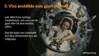 LyX all=d fram verkliga
medarbetare, och visa vad de
gjort eller låt dem berä9a
själva.
Det blir både mer intressant
och ökar förtroendet hos din
målgrupp.
5. Visa anställda som gjort skillnad
@PStaunstrup
 