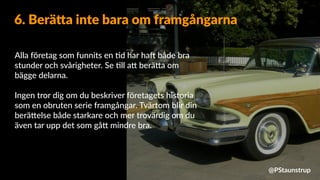 Alla företag som funnits en =d har haX både bra
stunder och svårigheter. Se =ll a9 berä9a om
bägge delarna.
Ingen tror dig om du beskriver företagets historia
som en obruten serie framgångar. Tvärtom blir din
berä9else både starkare och mer trovärdig om du
även tar upp det som gå9 mindre bra.
6. Berä=a inte bara om framgångarna
@PStaunstrup
 