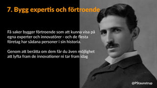 Få saker bygger förtroende som a9 kunna visa på
egna experter och innovatörer - och de ﬂesta
företag har sådana personer i sin historia.
Genom a9 berä9a om dem får du även möjlighet
a9 lyXa fram de innova=oner ni tar fram idag
7. Bygg exper4s och förtroende
@PStaunstrup
 