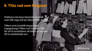 Publicera inte bara historiskt innehåll,
utan håll noga koll på vilken eﬀekt det får.
Vilken sorts innehåll skapar mest
engagemang? Vilken sort fungerar bäst
för a9 få användaren a9 klicka på en länk
=ll en produktsida osv.
8. Ti=a vad som fungerar
@PStaunstrup
 