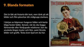 Det är lä9 a9 historia blir text, men tänk på a9
bilder och ﬁlm påverkar din målgrupp starkare.
I början av köpresan fungerar bilder och korta
klipp/texter bä9e. Senare, när du ska bygga
förtroende eller fördjupade rela=oner, kan du
använda längre texter och ﬁlm, samt förstås
bilder och graﬁk. Testa även ljud om du har.
9. Blanda formaten
@PStaunstrup
 