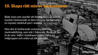 Både inom och utanför e9 företag ﬁnns de som är
mycket intresserade av dess historia. De kan vara
en mycket värdefull part i arbetet.
Men det är for_arande content marke=ng,
marknadsföring, som står i fokus här. Se =ll a9 det
är du som håller i budskapen, sä9er fokus på
målgruppen och mäter på allt som görs.
10. Skapa rä= mix av kompetenser
@PStaunstrup
 