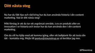 Nu har du få9 =ps och råd kring hur du kan använda historia i din content
marke=ng. Vad är di9 nästa steg?
Mi9 förslag är a9 du tar e9 avgränsat område, t.ex en produkt eller en
innova=on i er historia och testar hur du kan använda den i din content
marke=ng.
Om du vill ha hjälp med a9 komma igång, eller e9 bollplank för a9 testa din
idé - kontakta mig. Mejla =ll pontus@staunstrup.se så berä9ar jag mer.
Di= nästa steg
@PStaunstrup
 