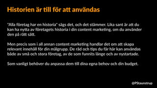 "Alla företag har en historia" sägs det, och det stämmer. Lika sant är a9 du
kan ha ny9a av företagets historia i din content marke=ng, om du använder
den på rä9 sä9.
Men precis som i all annan content marke=ng handlar det om a9 skapa
relevant innehåll för din målgrupp. De råd och =ps du får här kan användas
både av små och stora företag, av de som funnits länge och av nystartade.
Som vanligt behöver du anpassa dem =ll dina egna behov och din budget.
Historien är 4ll för a= användas
@PStaunstrup
 