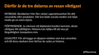 INTRESSE: Berä9elser från förr väcker uppmärksamhet för di9
varumärke eller produkter. Här kan både sociala medier och köpt
media ge en extra skjuts.
FÖRTROENDE: Ju närmare e9 köpbeslut kunden kommer, desto
vik=gare blir pålitlighet. Historia kan hjälpa =ll a9 visa på
långsik=ghet, kompetens mm.
LOJALITET: För a9 bygga en djupare rela=on som kan utvecklas
och bli ännu starkare över =d har du ny9a av historia.
Därför är de tre delarna av resan vik4gast
@PStaunstrup
 
