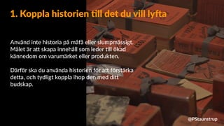Använd inte historia på måfå eller slumpmässigt.
Målet är a9 skapa innehåll som leder =ll ökad
kännedom om varumärket eller produkten.
Därför ska du använda historien för a9 förstärka
de9a, och tydligt koppla ihop den med di9
budskap.
1. Koppla historien 4ll det du vill lyDa
@PStaunstrup
 